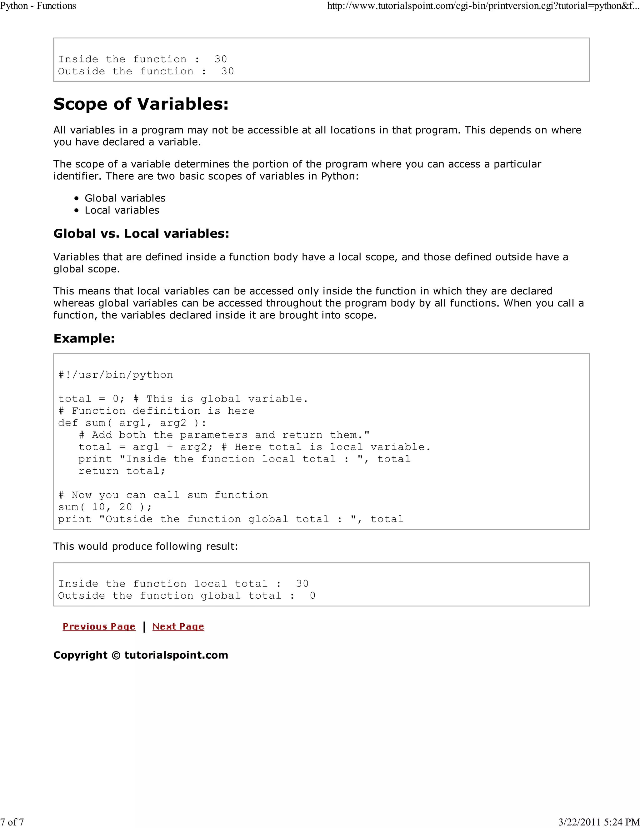 Python - Functions 7 of 7 http://www.tutorialspoint.com/cgi-bin/printversion.cgi?tutorial=python&f... Inside the function : 30 Outside the function : 30 Scope of Variables: All variables in a program may not be accessible at all locations in that program. This depends on where you have declared a variable. The scope of a variable determines the portion of the program where you can access a particular identifier. There are two basic scopes of variables in Python: Global variables Local variables Global vs. Local variables: Variables that are defined inside a function body have a local scope, and those defined outside have a global scope. This means that local variables can be accessed only inside the function in which they are declared whereas global variables can be accessed throughout the program body by all functions. When you call a function, the variables declared inside it are brought into scope. Example: #!/usr/bin/python total = 0; # This is global variable. # Function definition is here def sum( arg1, arg2 ): # Add both the parameters and return them." total = arg1 + arg2; # Here total is local variable. print "Inside the function local total : ", total return total; # Now you can call sum function sum( 10, 20 ); print "Outside the function global total : ", total This would produce following result: Inside the function local total : 30 Outside the function global total : 0 Copyright © tutorialspoint.com 3/22/2011 5:24 PM 