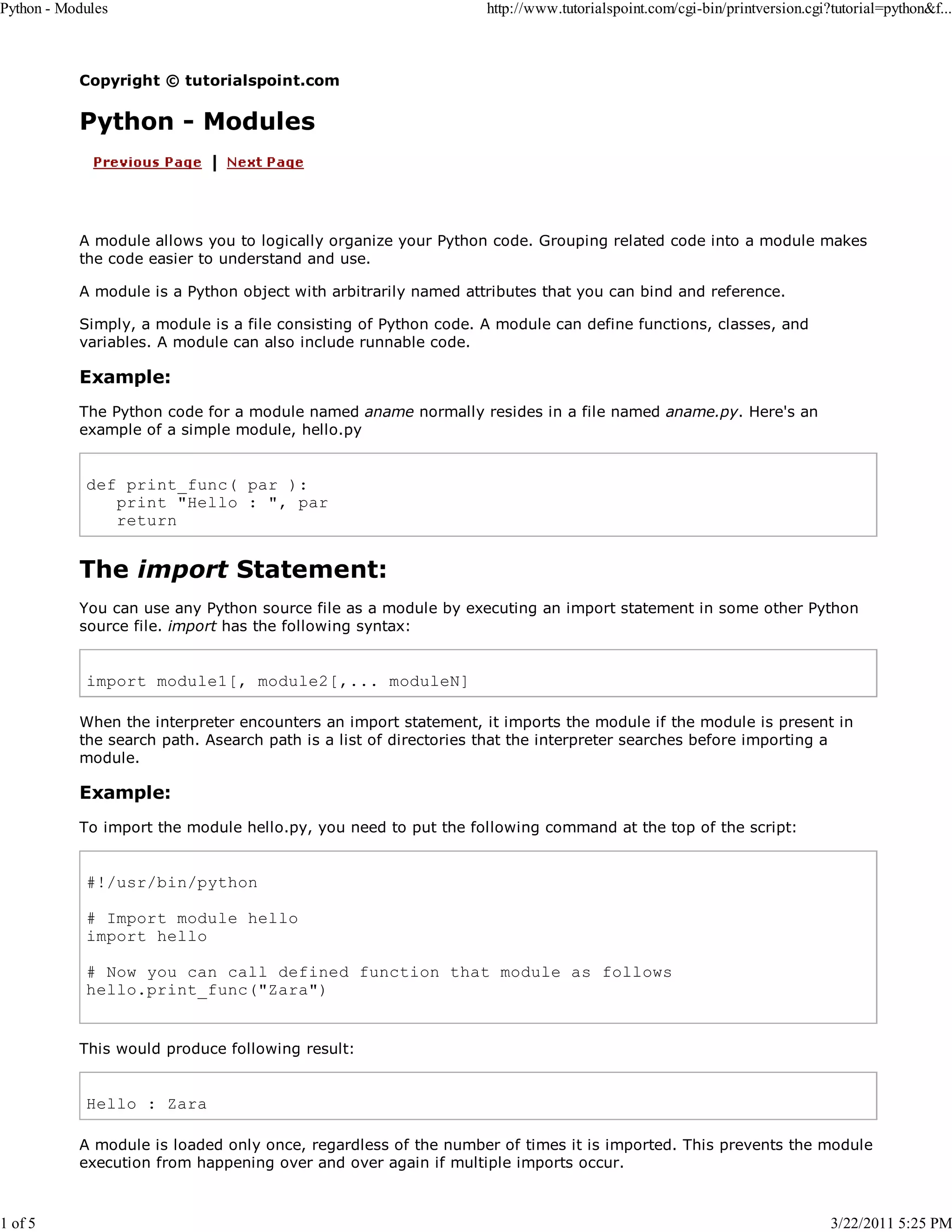 Python - Modules 1 of 5 http://www.tutorialspoint.com/cgi-bin/printversion.cgi?tutorial=python&f... Copyright © tutorialspoint.com Python - Modules A module allows you to logically organize your Python code. Grouping related code into a module makes the code easier to understand and use. A module is a Python object with arbitrarily named attributes that you can bind and reference. Simply, a module is a file consisting of Python code. A module can define functions, classes, and variables. A module can also include runnable code. Example: The Python code for a module named aname normally resides in a file named aname.py. Here's an example of a simple module, hello.py def print_func( par ): print "Hello : ", par return The import Statement: You can use any Python source file as a module by executing an import statement in some other Python source file. import has the following syntax: import module1[, module2[,... moduleN] When the interpreter encounters an import statement, it imports the module if the module is present in the search path. Asearch path is a list of directories that the interpreter searches before importing a module. Example: To import the module hello.py, you need to put the following command at the top of the script: #!/usr/bin/python # Import module hello import hello # Now you can call defined function that module as follows hello.print_func("Zara") This would produce following result: Hello : Zara A module is loaded only once, regardless of the number of times it is imported. This prevents the module execution from happening over and over again if multiple imports occur. 3/22/2011 5:25 PM 
