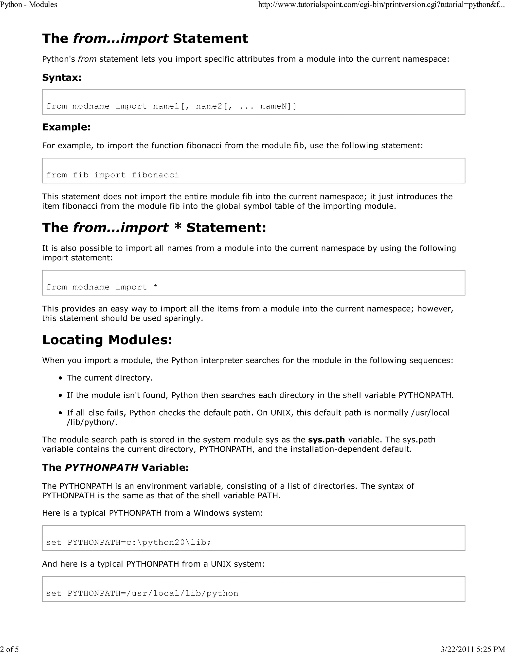 Python - Modules 2 of 5 http://www.tutorialspoint.com/cgi-bin/printversion.cgi?tutorial=python&f... The from...import Statement Python's from statement lets you import specific attributes from a module into the current namespace: Syntax: from modname import name1[, name2[, ... nameN]] Example: For example, to import the function fibonacci from the module fib, use the following statement: from fib import fibonacci This statement does not import the entire module fib into the current namespace; it just introduces the item fibonacci from the module fib into the global symbol table of the importing module. The from...import * Statement: It is also possible to import all names from a module into the current namespace by using the following import statement: from modname import * This provides an easy way to import all the items from a module into the current namespace; however, this statement should be used sparingly. Locating Modules: When you import a module, the Python interpreter searches for the module in the following sequences: The current directory. If the module isn't found, Python then searches each directory in the shell variable PYTHONPATH. If all else fails, Python checks the default path. On UNIX, this default path is normally /usr/local /lib/python/. The module search path is stored in the system module sys as the sys.path variable. The sys.path variable contains the current directory, PYTHONPATH, and the installation-dependent default. The PYTHONPATH Variable: The PYTHONPATH is an environment variable, consisting of a list of directories. The syntax of PYTHONPATH is the same as that of the shell variable PATH. Here is a typical PYTHONPATH from a Windows system: set PYTHONPATH=c:python20lib; And here is a typical PYTHONPATH from a UNIX system: set PYTHONPATH=/usr/local/lib/python 3/22/2011 5:25 PM 