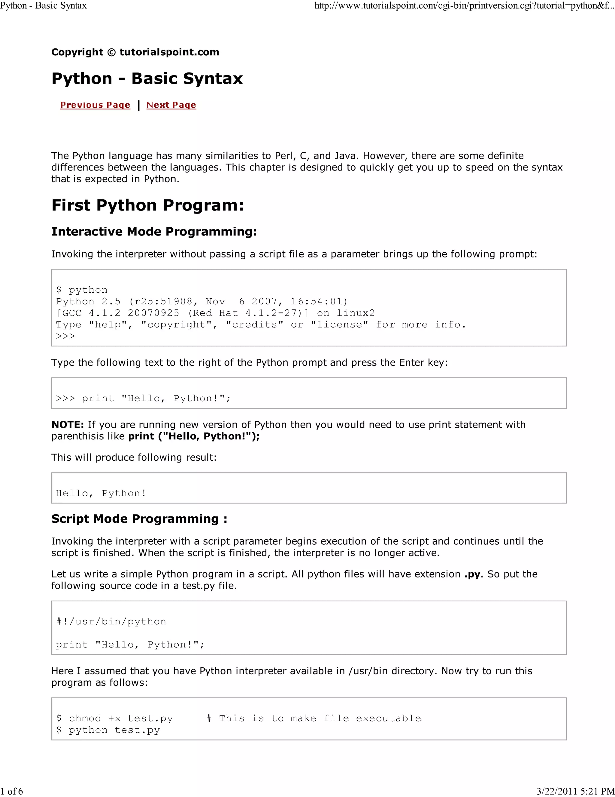 Python - Basic Syntax 1 of 6 http://www.tutorialspoint.com/cgi-bin/printversion.cgi?tutorial=python&f... Copyright © tutorialspoint.com Python - Basic Syntax The Python language has many similarities to Perl, C, and Java. However, there are some definite differences between the languages. This chapter is designed to quickly get you up to speed on the syntax that is expected in Python. First Python Program: Interactive Mode Programming: Invoking the interpreter without passing a script file as a parameter brings up the following prompt: $ python Python 2.5 (r25:51908, Nov 6 2007, 16:54:01) [GCC 4.1.2 20070925 (Red Hat 4.1.2-27)] on linux2 Type "help", "copyright", "credits" or "license" for more info. >>> Type the following text to the right of the Python prompt and press the Enter key: >>> print "Hello, Python!"; NOTE: If you are running new version of Python then you would need to use print statement with parenthisis like print ("Hello, Python!"); This will produce following result: Hello, Python! Script Mode Programming : Invoking the interpreter with a script parameter begins execution of the script and continues until the script is finished. When the script is finished, the interpreter is no longer active. Let us write a simple Python program in a script. All python files will have extension .py. So put the following source code in a test.py file. #!/usr/bin/python print "Hello, Python!"; Here I assumed that you have Python interpreter available in /usr/bin directory. Now try to run this program as follows: $ chmod +x test.py $ python test.py # This is to make file executable 3/22/2011 5:21 PM 