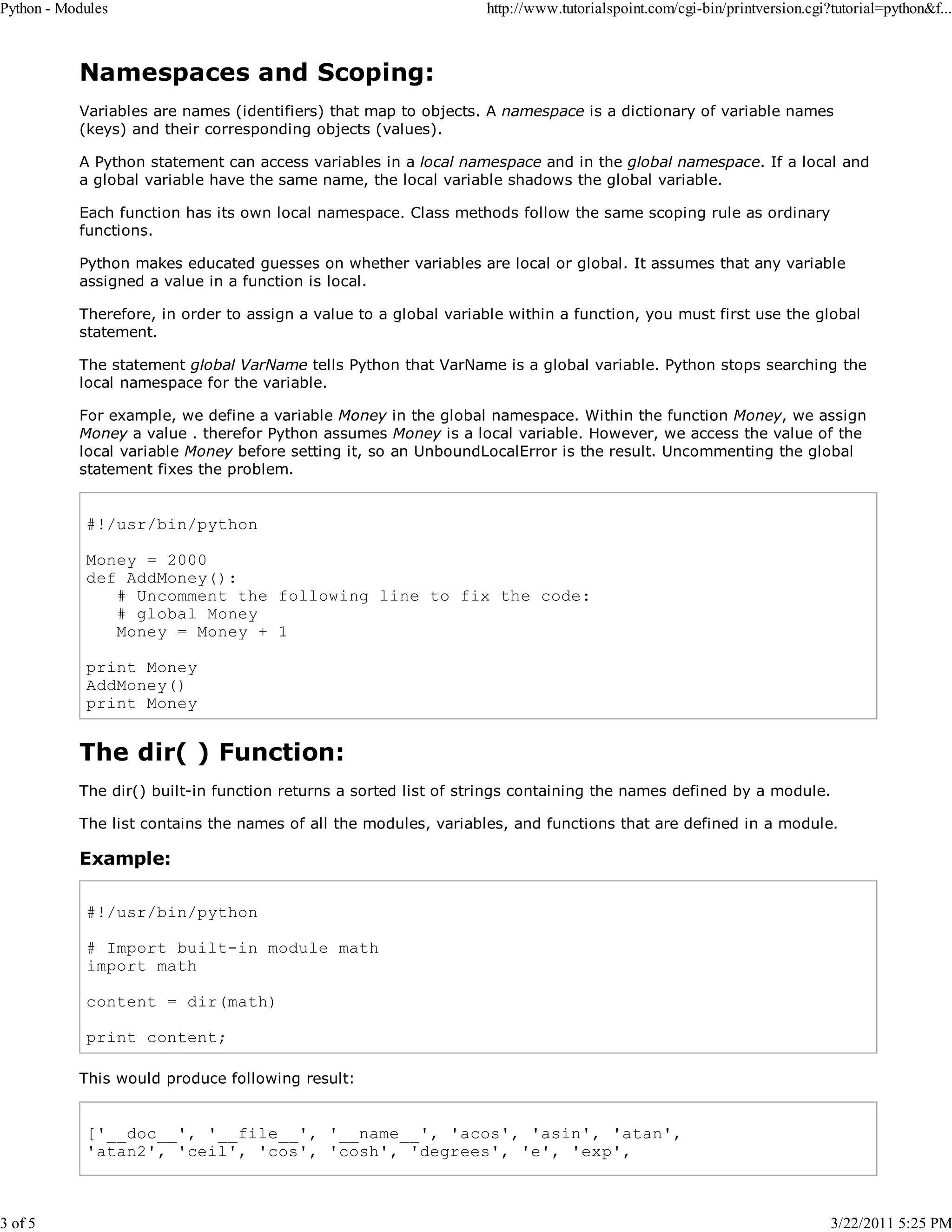 Python - Modules 3 of 5 http://www.tutorialspoint.com/cgi-bin/printversion.cgi?tutorial=python&f... Namespaces and Scoping: Variables are names (identifiers) that map to objects. A namespace is a dictionary of variable names (keys) and their corresponding objects (values). A Python statement can access variables in a local namespace and in the global namespace. If a local and a global variable have the same name, the local variable shadows the global variable. Each function has its own local namespace. Class methods follow the same scoping rule as ordinary functions. Python makes educated guesses on whether variables are local or global. It assumes that any variable assigned a value in a function is local. Therefore, in order to assign a value to a global variable within a function, you must first use the global statement. The statement global VarName tells Python that VarName is a global variable. Python stops searching the local namespace for the variable. For example, we define a variable Money in the global namespace. Within the function Money, we assign Money a value . therefor Python assumes Money is a local variable. However, we access the value of the local variable Money before setting it, so an UnboundLocalError is the result. Uncommenting the global statement fixes the problem. #!/usr/bin/python Money = 2000 def AddMoney(): # Uncomment the following line to fix the code: # global Money Money = Money + 1 print Money AddMoney() print Money The dir( ) Function: The dir() built-in function returns a sorted list of strings containing the names defined by a module. The list contains the names of all the modules, variables, and functions that are defined in a module. Example: #!/usr/bin/python # Import built-in module math import math content = dir(math) print content; This would produce following result: ['__doc__', '__file__', '__name__', 'acos', 'asin', 'atan', 'atan2', 'ceil', 'cos', 'cosh', 'degrees', 'e', 'exp', 3/22/2011 5:25 PM 