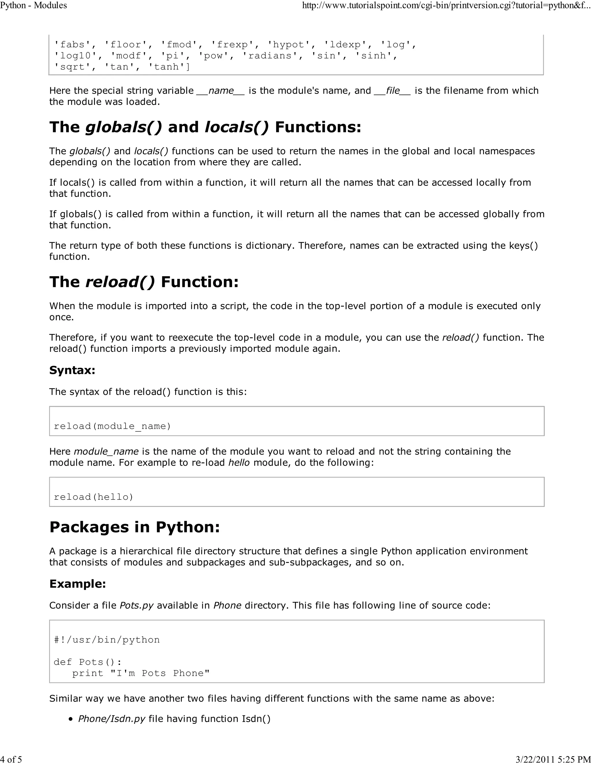 Python - Modules 4 of 5 http://www.tutorialspoint.com/cgi-bin/printversion.cgi?tutorial=python&f... 'fabs', 'floor', 'fmod', 'frexp', 'hypot', 'ldexp', 'log', 'log10', 'modf', 'pi', 'pow', 'radians', 'sin', 'sinh', 'sqrt', 'tan', 'tanh'] Here the special string variable __name__ is the module's name, and __file__ is the filename from which the module was loaded. The globals() and locals() Functions: The globals() and locals() functions can be used to return the names in the global and local namespaces depending on the location from where they are called. If locals() is called from within a function, it will return all the names that can be accessed locally from that function. If globals() is called from within a function, it will return all the names that can be accessed globally from that function. The return type of both these functions is dictionary. Therefore, names can be extracted using the keys() function. The reload() Function: When the module is imported into a script, the code in the top-level portion of a module is executed only once. Therefore, if you want to reexecute the top-level code in a module, you can use the reload() function. The reload() function imports a previously imported module again. Syntax: The syntax of the reload() function is this: reload(module_name) Here module_name is the name of the module you want to reload and not the string containing the module name. For example to re-load hello module, do the following: reload(hello) Packages in Python: A package is a hierarchical file directory structure that defines a single Python application environment that consists of modules and subpackages and sub-subpackages, and so on. Example: Consider a file Pots.py available in Phone directory. This file has following line of source code: #!/usr/bin/python def Pots(): print "I'm Pots Phone" Similar way we have another two files having different functions with the same name as above: Phone/Isdn.py file having function Isdn() 3/22/2011 5:25 PM 