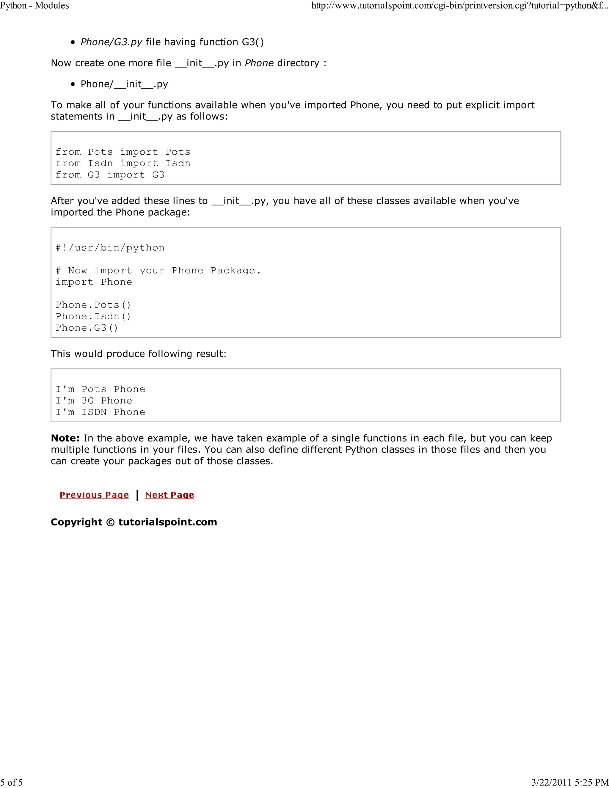 Python - Modules 5 of 5 http://www.tutorialspoint.com/cgi-bin/printversion.cgi?tutorial=python&f... Phone/G3.py file having function G3() Now create one more file __init__.py in Phone directory : Phone/__init__.py To make all of your functions available when you've imported Phone, you need to put explicit import statements in __init__.py as follows: from Pots import Pots from Isdn import Isdn from G3 import G3 After you've added these lines to __init__.py, you have all of these classes available when you've imported the Phone package: #!/usr/bin/python # Now import your Phone Package. import Phone Phone.Pots() Phone.Isdn() Phone.G3() This would produce following result: I'm Pots Phone I'm 3G Phone I'm ISDN Phone Note: In the above example, we have taken example of a single functions in each file, but you can keep multiple functions in your files. You can also define different Python classes in those files and then you can create your packages out of those classes. Copyright © tutorialspoint.com 3/22/2011 5:25 PM 