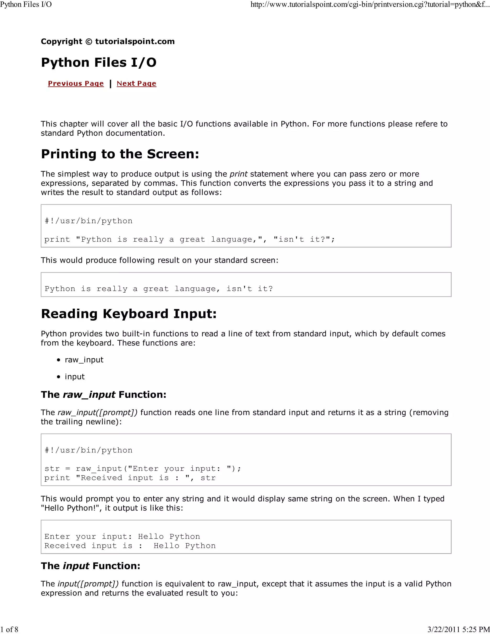 Python Files I/O 1 of 8 http://www.tutorialspoint.com/cgi-bin/printversion.cgi?tutorial=python&f... Copyright © tutorialspoint.com Python Files I/O This chapter will cover all the basic I/O functions available in Python. For more functions please refere to standard Python documentation. Printing to the Screen: The simplest way to produce output is using the print statement where you can pass zero or more expressions, separated by commas. This function converts the expressions you pass it to a string and writes the result to standard output as follows: #!/usr/bin/python print "Python is really a great language,", "isn't it?"; This would produce following result on your standard screen: Python is really a great language, isn't it? Reading Keyboard Input: Python provides two built-in functions to read a line of text from standard input, which by default comes from the keyboard. These functions are: raw_input input The raw_input Function: The raw_input([prompt]) function reads one line from standard input and returns it as a string (removing the trailing newline): #!/usr/bin/python str = raw_input("Enter your input: "); print "Received input is : ", str This would prompt you to enter any string and it would display same string on the screen. When I typed "Hello Python!", it output is like this: Enter your input: Hello Python Received input is : Hello Python The input Function: The input([prompt]) function is equivalent to raw_input, except that it assumes the input is a valid Python expression and returns the evaluated result to you: 3/22/2011 5:25 PM 