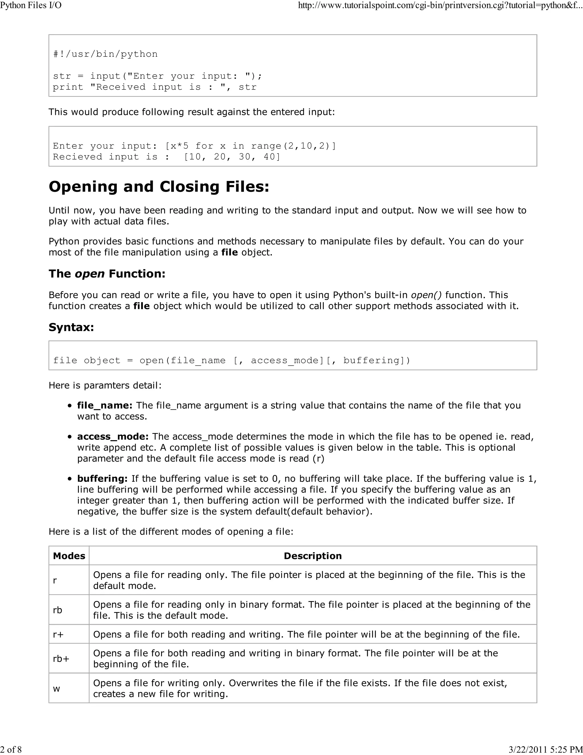 Python Files I/O 2 of 8 http://www.tutorialspoint.com/cgi-bin/printversion.cgi?tutorial=python&f... #!/usr/bin/python str = input("Enter your input: "); print "Received input is : ", str This would produce following result against the entered input: Enter your input: [x*5 for x in range(2,10,2)] Recieved input is : [10, 20, 30, 40] Opening and Closing Files: Until now, you have been reading and writing to the standard input and output. Now we will see how to play with actual data files. Python provides basic functions and methods necessary to manipulate files by default. You can do your most of the file manipulation using a file object. The open Function: Before you can read or write a file, you have to open it using Python's built-in open() function. This function creates a file object which would be utilized to call other support methods associated with it. Syntax: file object = open(file_name [, access_mode][, buffering]) Here is paramters detail: file_name: The file_name argument is a string value that contains the name of the file that you want to access. access_mode: The access_mode determines the mode in which the file has to be opened ie. read, write append etc. A complete list of possible values is given below in the table. This is optional parameter and the default file access mode is read (r) buffering: If the buffering value is set to 0, no buffering will take place. If the buffering value is 1, line buffering will be performed while accessing a file. If you specify the buffering value as an integer greater than 1, then buffering action will be performed with the indicated buffer size. If negative, the buffer size is the system default(default behavior). Here is a list of the different modes of opening a file: Modes Description r Opens a file for reading only. The file pointer is placed at the beginning of the file. This is the default mode. rb Opens a file for reading only in binary format. The file pointer is placed at the beginning of the file. This is the default mode. r+ Opens a file for both reading and writing. The file pointer will be at the beginning of the file. rb+ Opens a file for both reading and writing in binary format. The file pointer will be at the beginning of the file. w Opens a file for writing only. Overwrites the file if the file exists. If the file does not exist, creates a new file for writing. 3/22/2011 5:25 PM 