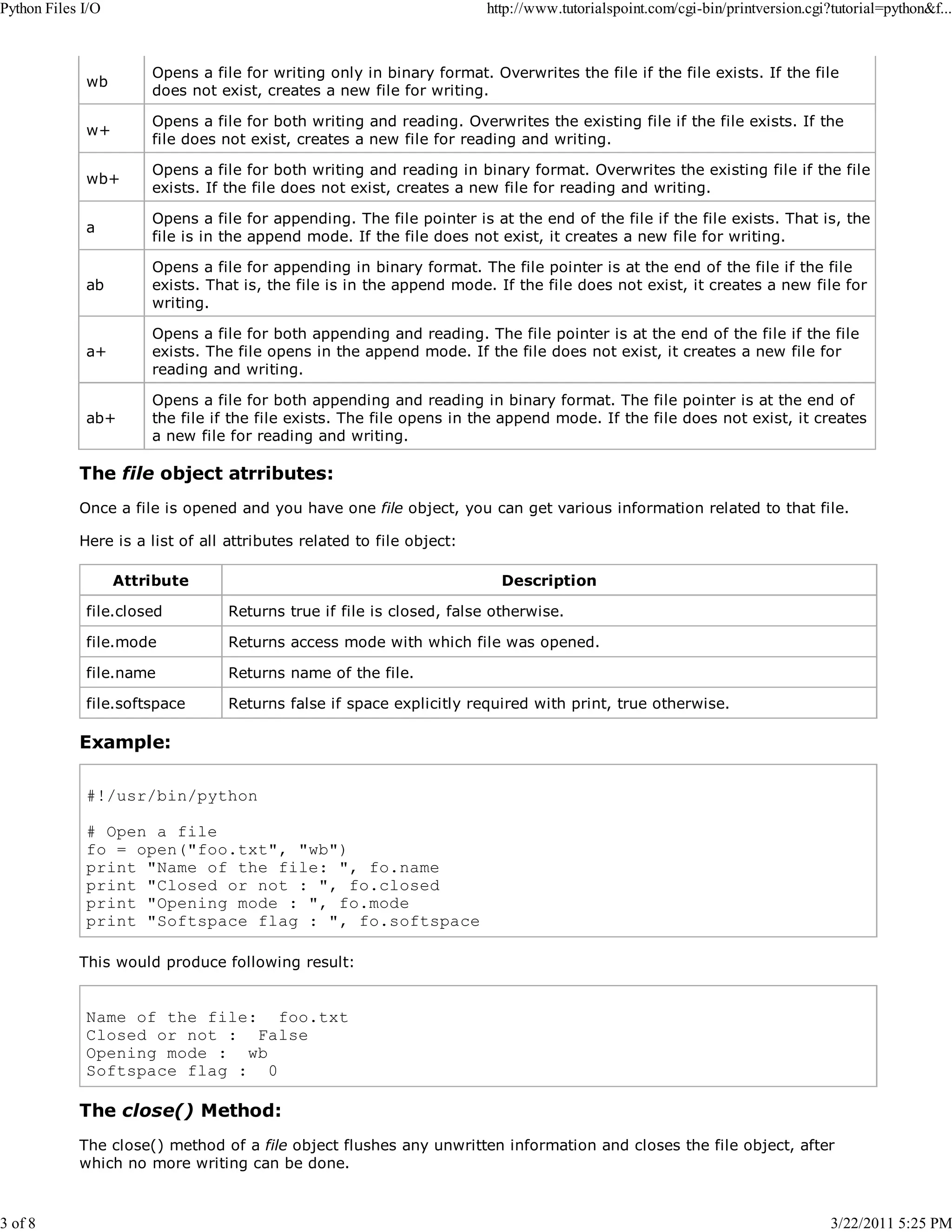 Python Files I/O 3 of 8 http://www.tutorialspoint.com/cgi-bin/printversion.cgi?tutorial=python&f... wb Opens a file for writing only in binary format. Overwrites the file if the file exists. If the file does not exist, creates a new file for writing. w+ Opens a file for both writing and reading. Overwrites the existing file if the file exists. If the file does not exist, creates a new file for reading and writing. wb+ Opens a file for both writing and reading in binary format. Overwrites the existing file if the file exists. If the file does not exist, creates a new file for reading and writing. a Opens a file for appending. The file pointer is at the end of the file if the file exists. That is, the file is in the append mode. If the file does not exist, it creates a new file for writing. ab Opens a file for appending in binary format. The file pointer is at the end of the file if the file exists. That is, the file is in the append mode. If the file does not exist, it creates a new file for writing. a+ Opens a file for both appending and reading. The file pointer is at the end of the file if the file exists. The file opens in the append mode. If the file does not exist, it creates a new file for reading and writing. ab+ Opens a file for both appending and reading in binary format. The file pointer is at the end of the file if the file exists. The file opens in the append mode. If the file does not exist, it creates a new file for reading and writing. The file object atrributes: Once a file is opened and you have one file object, you can get various information related to that file. Here is a list of all attributes related to file object: Attribute Description file.closed Returns true if file is closed, false otherwise. file.mode Returns access mode with which file was opened. file.name Returns name of the file. file.softspace Returns false if space explicitly required with print, true otherwise. Example: #!/usr/bin/python # Open a file fo = open("foo.txt", "wb") print "Name of the file: ", fo.name print "Closed or not : ", fo.closed print "Opening mode : ", fo.mode print "Softspace flag : ", fo.softspace This would produce following result: Name of the file: foo.txt Closed or not : False Opening mode : wb Softspace flag : 0 The close() Method: The close() method of a file object flushes any unwritten information and closes the file object, after which no more writing can be done. 3/22/2011 5:25 PM 