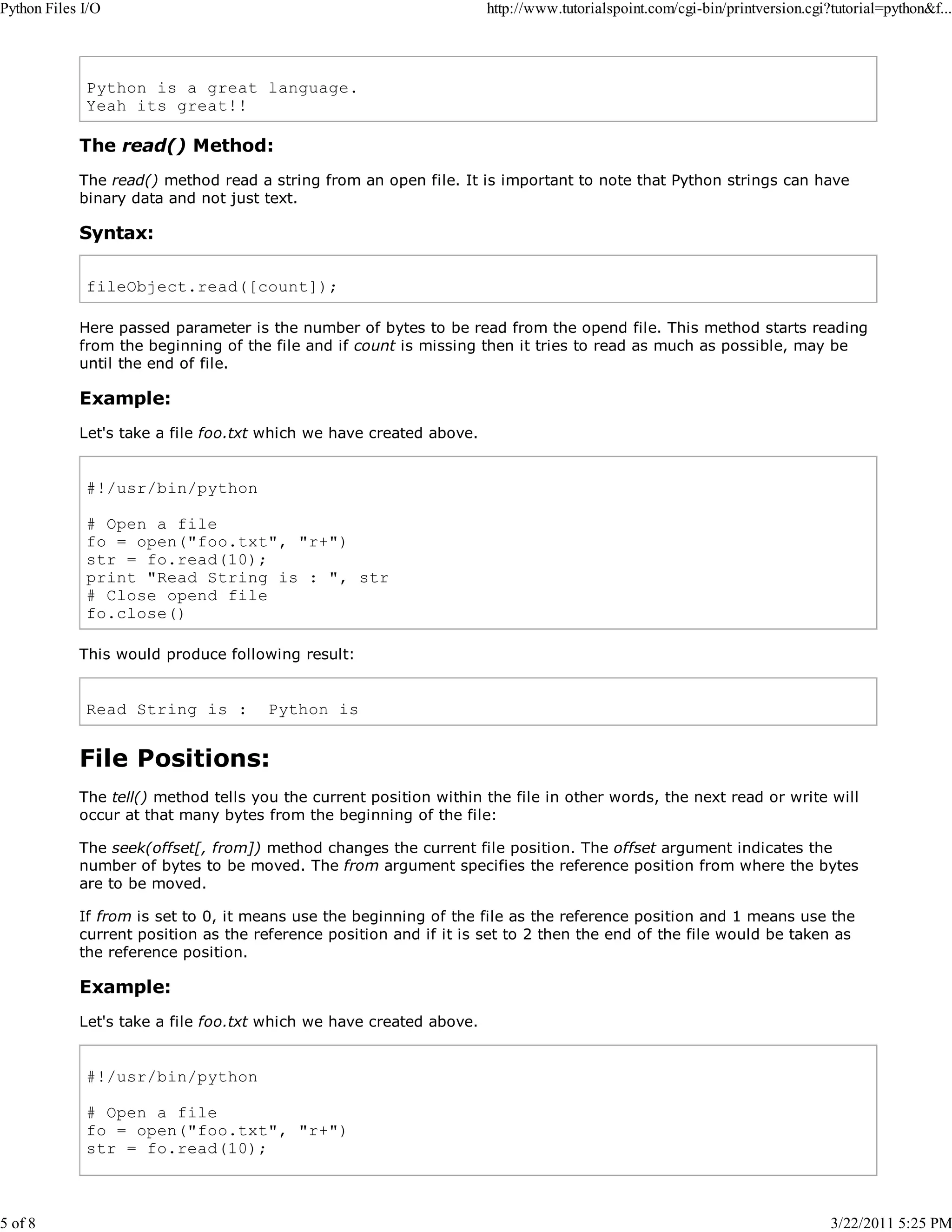 Python Files I/O 5 of 8 http://www.tutorialspoint.com/cgi-bin/printversion.cgi?tutorial=python&f... Python is a great language. Yeah its great!! The read() Method: The read() method read a string from an open file. It is important to note that Python strings can have binary data and not just text. Syntax: fileObject.read([count]); Here passed parameter is the number of bytes to be read from the opend file. This method starts reading from the beginning of the file and if count is missing then it tries to read as much as possible, may be until the end of file. Example: Let's take a file foo.txt which we have created above. #!/usr/bin/python # Open a file fo = open("foo.txt", "r+") str = fo.read(10); print "Read String is : ", str # Close opend file fo.close() This would produce following result: Read String is : Python is File Positions: The tell() method tells you the current position within the file in other words, the next read or write will occur at that many bytes from the beginning of the file: The seek(offset[, from]) method changes the current file position. The offset argument indicates the number of bytes to be moved. The from argument specifies the reference position from where the bytes are to be moved. If from is set to 0, it means use the beginning of the file as the reference position and 1 means use the current position as the reference position and if it is set to 2 then the end of the file would be taken as the reference position. Example: Let's take a file foo.txt which we have created above. #!/usr/bin/python # Open a file fo = open("foo.txt", "r+") str = fo.read(10); 3/22/2011 5:25 PM 
