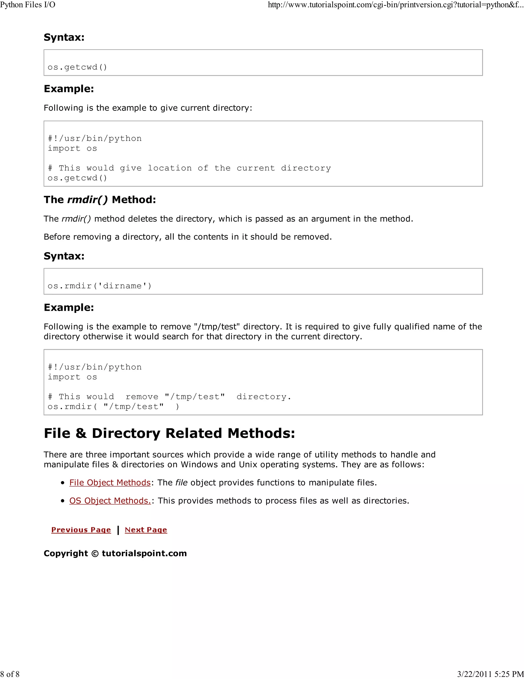 Python Files I/O 8 of 8 http://www.tutorialspoint.com/cgi-bin/printversion.cgi?tutorial=python&f... Syntax: os.getcwd() Example: Following is the example to give current directory: #!/usr/bin/python import os # This would give location of the current directory os.getcwd() The rmdir() Method: The rmdir() method deletes the directory, which is passed as an argument in the method. Before removing a directory, all the contents in it should be removed. Syntax: os.rmdir('dirname') Example: Following is the example to remove "/tmp/test" directory. It is required to give fully qualified name of the directory otherwise it would search for that directory in the current directory. #!/usr/bin/python import os # This would remove "/tmp/test" os.rmdir( "/tmp/test" ) directory. File & Directory Related Methods: There are three important sources which provide a wide range of utility methods to handle and manipulate files & directories on Windows and Unix operating systems. They are as follows: File Object Methods: The file object provides functions to manipulate files. OS Object Methods.: This provides methods to process files as well as directories. Copyright © tutorialspoint.com 3/22/2011 5:25 PM 