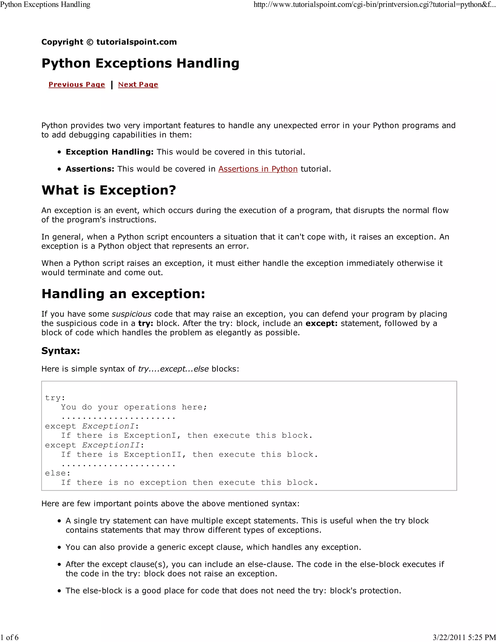 Python Exceptions Handling 1 of 6 http://www.tutorialspoint.com/cgi-bin/printversion.cgi?tutorial=python&f... Copyright © tutorialspoint.com Python Exceptions Handling Python provides two very important features to handle any unexpected error in your Python programs and to add debugging capabilities in them: Exception Handling: This would be covered in this tutorial. Assertions: This would be covered in Assertions in Python tutorial. What is Exception? An exception is an event, which occurs during the execution of a program, that disrupts the normal flow of the program's instructions. In general, when a Python script encounters a situation that it can't cope with, it raises an exception. An exception is a Python object that represents an error. When a Python script raises an exception, it must either handle the exception immediately otherwise it would terminate and come out. Handling an exception: If you have some suspicious code that may raise an exception, you can defend your program by placing the suspicious code in a try: block. After the try: block, include an except: statement, followed by a block of code which handles the problem as elegantly as possible. Syntax: Here is simple syntax of try....except...else blocks: try: You do your operations here; ...................... except ExceptionI: If there is ExceptionI, then execute this block. except ExceptionII: If there is ExceptionII, then execute this block. ...................... else: If there is no exception then execute this block. Here are few important points above the above mentioned syntax: A single try statement can have multiple except statements. This is useful when the try block contains statements that may throw different types of exceptions. You can also provide a generic except clause, which handles any exception. After the except clause(s), you can include an else-clause. The code in the else-block executes if the code in the try: block does not raise an exception. The else-block is a good place for code that does not need the try: block's protection. 3/22/2011 5:25 PM 