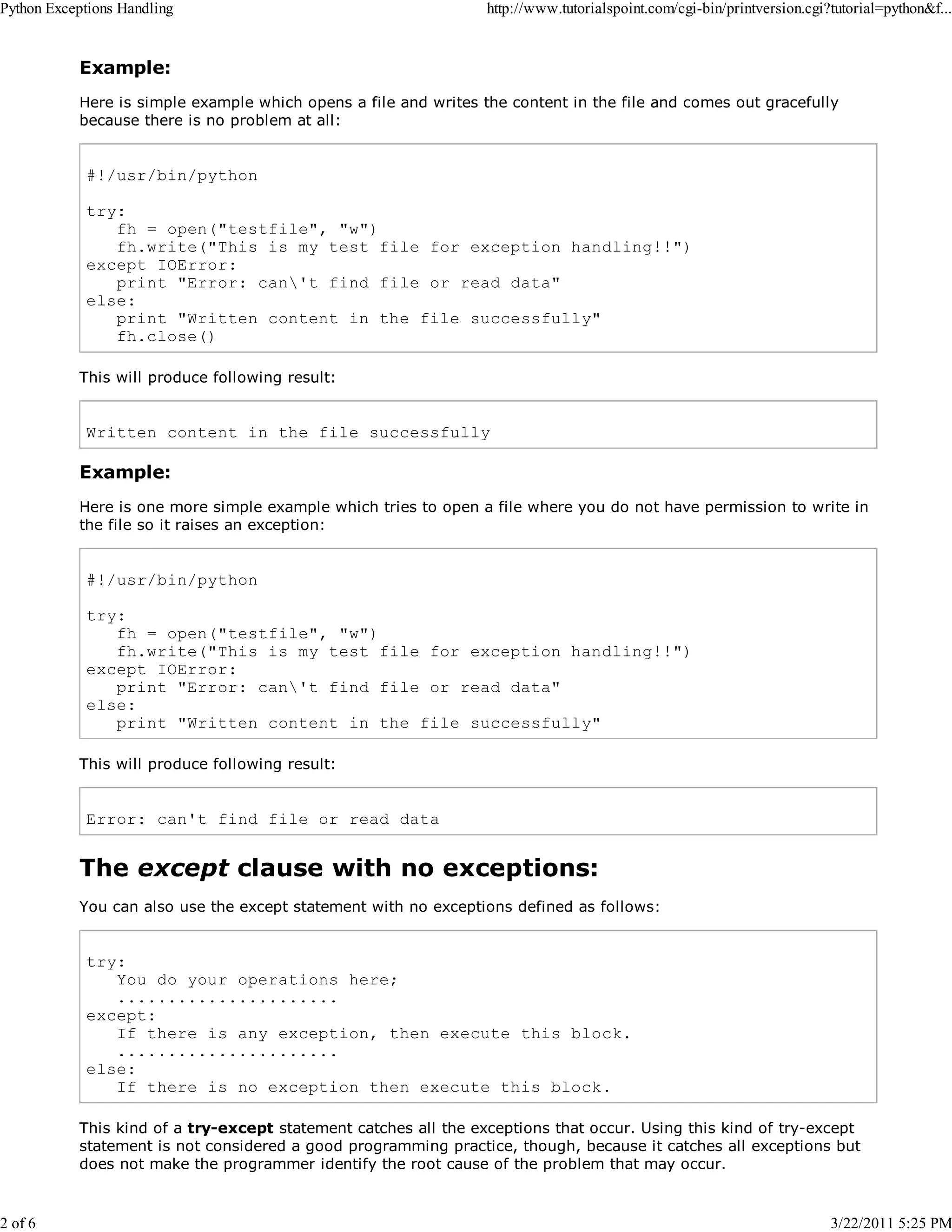 Python Exceptions Handling 2 of 6 http://www.tutorialspoint.com/cgi-bin/printversion.cgi?tutorial=python&f... Example: Here is simple example which opens a file and writes the content in the file and comes out gracefully because there is no problem at all: #!/usr/bin/python try: fh = open("testfile", "w") fh.write("This is my test file for exception handling!!") except IOError: print "Error: can't find file or read data" else: print "Written content in the file successfully" fh.close() This will produce following result: Written content in the file successfully Example: Here is one more simple example which tries to open a file where you do not have permission to write in the file so it raises an exception: #!/usr/bin/python try: fh = open("testfile", "w") fh.write("This is my test file for exception handling!!") except IOError: print "Error: can't find file or read data" else: print "Written content in the file successfully" This will produce following result: Error: can't find file or read data The except clause with no exceptions: You can also use the except statement with no exceptions defined as follows: try: You do your operations here; ...................... except: If there is any exception, then execute this block. ...................... else: If there is no exception then execute this block. This kind of a try-except statement catches all the exceptions that occur. Using this kind of try-except statement is not considered a good programming practice, though, because it catches all exceptions but does not make the programmer identify the root cause of the problem that may occur. 3/22/2011 5:25 PM 