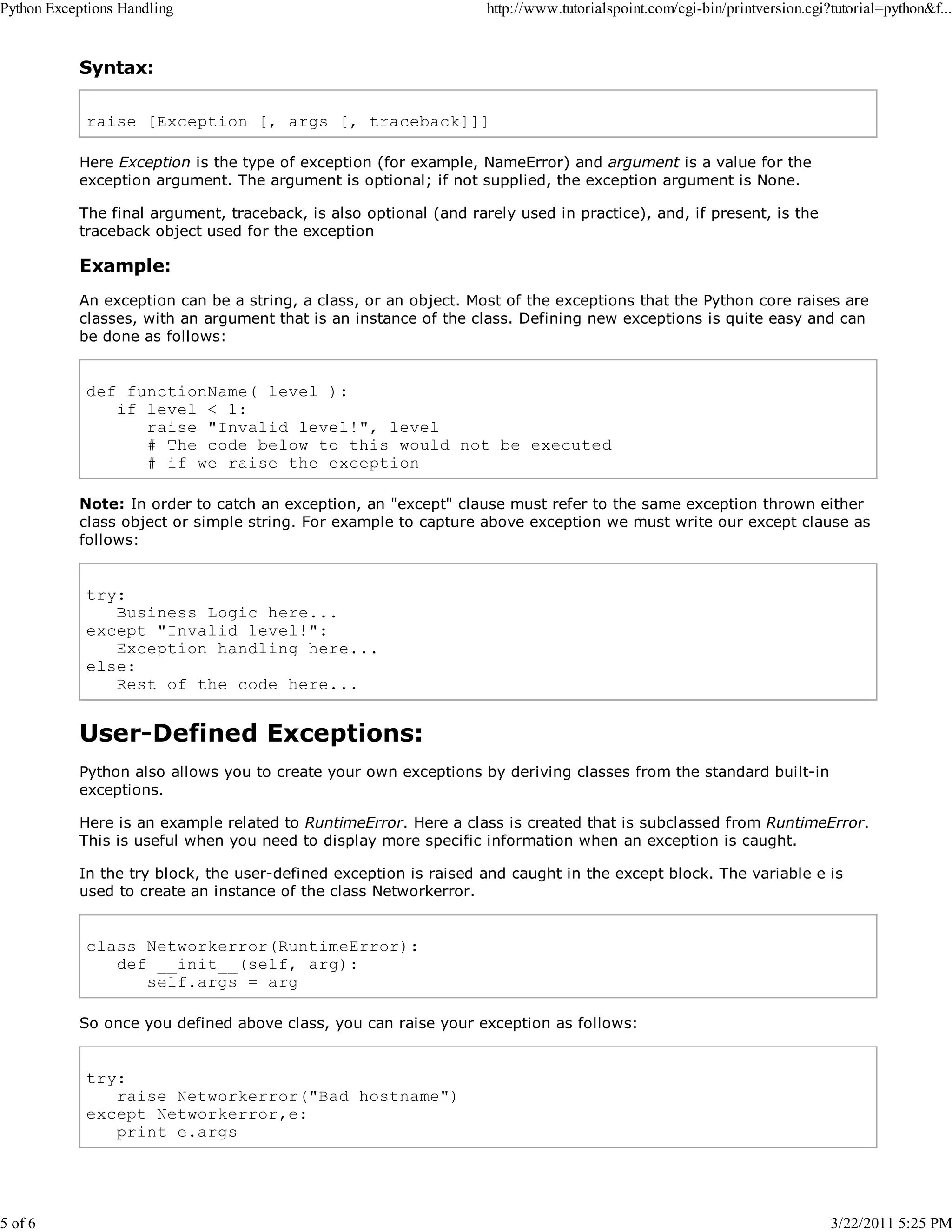 Python Exceptions Handling 5 of 6 http://www.tutorialspoint.com/cgi-bin/printversion.cgi?tutorial=python&f... Syntax: raise [Exception [, args [, traceback]]] Here Exception is the type of exception (for example, NameError) and argument is a value for the exception argument. The argument is optional; if not supplied, the exception argument is None. The final argument, traceback, is also optional (and rarely used in practice), and, if present, is the traceback object used for the exception Example: An exception can be a string, a class, or an object. Most of the exceptions that the Python core raises are classes, with an argument that is an instance of the class. Defining new exceptions is quite easy and can be done as follows: def functionName( level ): if level < 1: raise "Invalid level!", level # The code below to this would not be executed # if we raise the exception Note: In order to catch an exception, an "except" clause must refer to the same exception thrown either class object or simple string. For example to capture above exception we must write our except clause as follows: try: Business Logic here... except "Invalid level!": Exception handling here... else: Rest of the code here... User-Defined Exceptions: Python also allows you to create your own exceptions by deriving classes from the standard built-in exceptions. Here is an example related to RuntimeError. Here a class is created that is subclassed from RuntimeError. This is useful when you need to display more specific information when an exception is caught. In the try block, the user-defined exception is raised and caught in the except block. The variable e is used to create an instance of the class Networkerror. class Networkerror(RuntimeError): def __init__(self, arg): self.args = arg So once you defined above class, you can raise your exception as follows: try: raise Networkerror("Bad hostname") except Networkerror,e: print e.args 3/22/2011 5:25 PM 