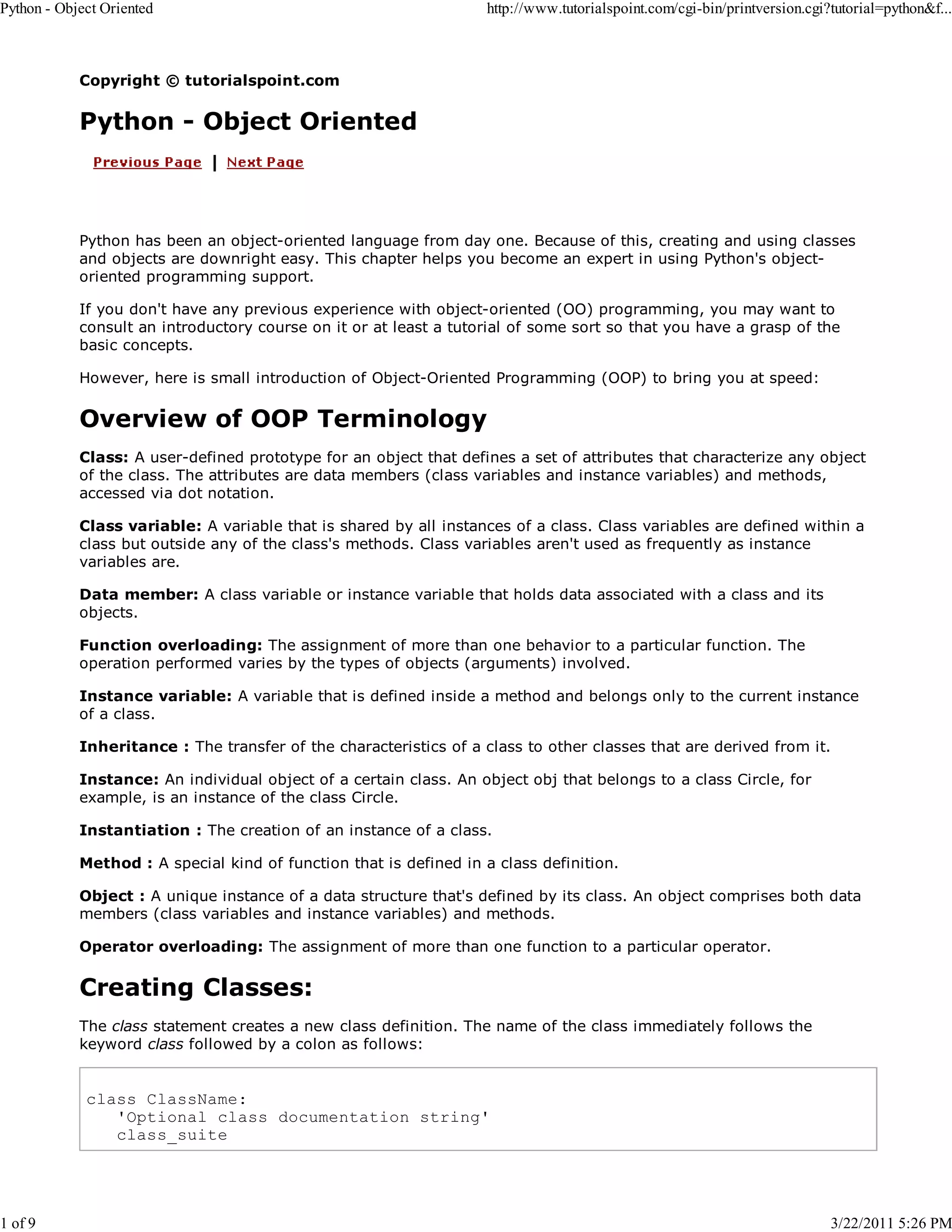 Python - Object Oriented 1 of 9 http://www.tutorialspoint.com/cgi-bin/printversion.cgi?tutorial=python&f... Copyright © tutorialspoint.com Python - Object Oriented Python has been an object-oriented language from day one. Because of this, creating and using classes and objects are downright easy. This chapter helps you become an expert in using Python's objectoriented programming support. If you don't have any previous experience with object-oriented (OO) programming, you may want to consult an introductory course on it or at least a tutorial of some sort so that you have a grasp of the basic concepts. However, here is small introduction of Object-Oriented Programming (OOP) to bring you at speed: Overview of OOP Terminology Class: A user-defined prototype for an object that defines a set of attributes that characterize any object of the class. The attributes are data members (class variables and instance variables) and methods, accessed via dot notation. Class variable: A variable that is shared by all instances of a class. Class variables are defined within a class but outside any of the class's methods. Class variables aren't used as frequently as instance variables are. Data member: A class variable or instance variable that holds data associated with a class and its objects. Function overloading: The assignment of more than one behavior to a particular function. The operation performed varies by the types of objects (arguments) involved. Instance variable: A variable that is defined inside a method and belongs only to the current instance of a class. Inheritance : The transfer of the characteristics of a class to other classes that are derived from it. Instance: An individual object of a certain class. An object obj that belongs to a class Circle, for example, is an instance of the class Circle. Instantiation : The creation of an instance of a class. Method : A special kind of function that is defined in a class definition. Object : A unique instance of a data structure that's defined by its class. An object comprises both data members (class variables and instance variables) and methods. Operator overloading: The assignment of more than one function to a particular operator. Creating Classes: The class statement creates a new class definition. The name of the class immediately follows the keyword class followed by a colon as follows: class ClassName: 'Optional class documentation string' class_suite 3/22/2011 5:26 PM 