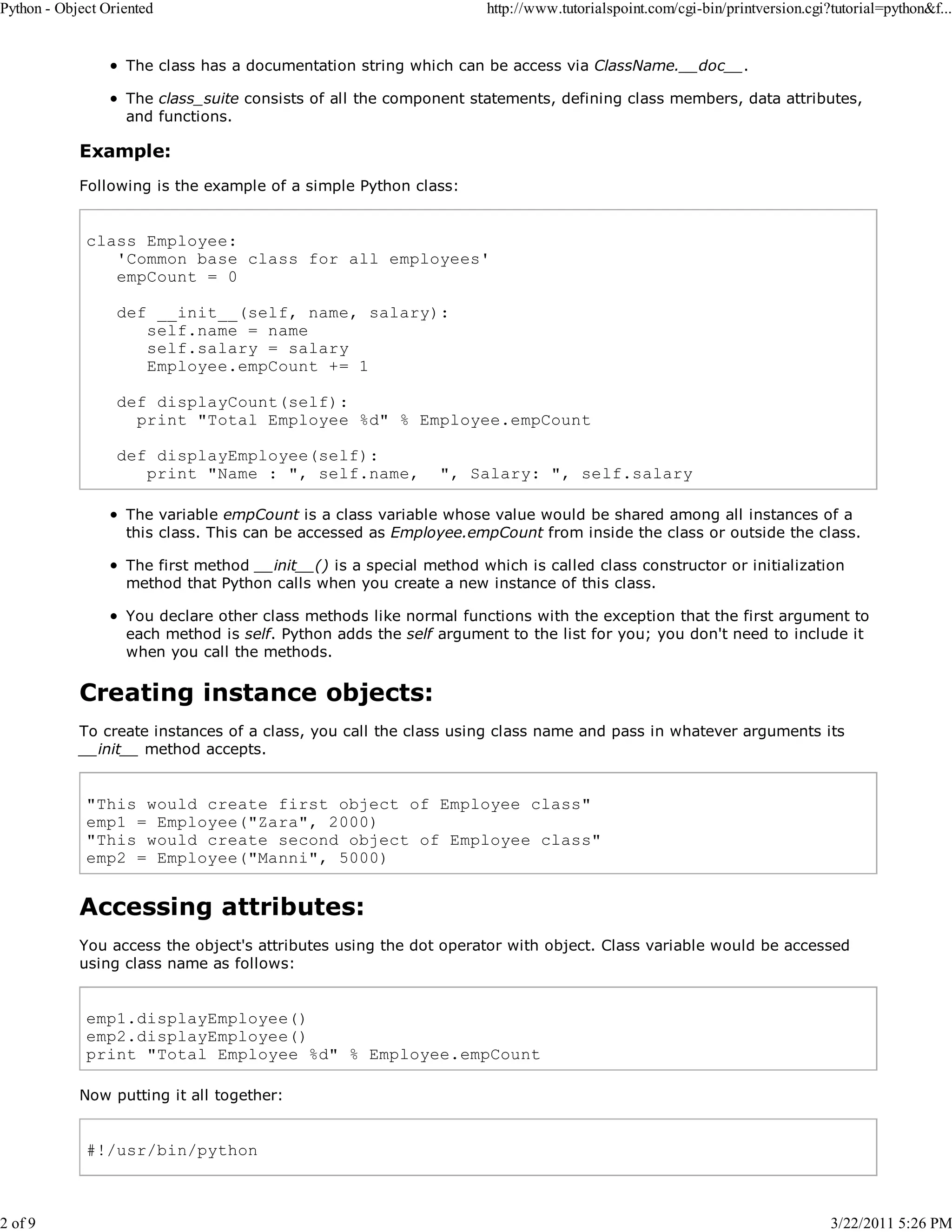 Python - Object Oriented 2 of 9 http://www.tutorialspoint.com/cgi-bin/printversion.cgi?tutorial=python&f... The class has a documentation string which can be access via ClassName.__doc__. The class_suite consists of all the component statements, defining class members, data attributes, and functions. Example: Following is the example of a simple Python class: class Employee: 'Common base class for all employees' empCount = 0 def __init__(self, name, salary): self.name = name self.salary = salary Employee.empCount += 1 def displayCount(self): print "Total Employee %d" % Employee.empCount def displayEmployee(self): print "Name : ", self.name, ", Salary: ", self.salary The variable empCount is a class variable whose value would be shared among all instances of a this class. This can be accessed as Employee.empCount from inside the class or outside the class. The first method __init__() is a special method which is called class constructor or initialization method that Python calls when you create a new instance of this class. You declare other class methods like normal functions with the exception that the first argument to each method is self. Python adds the self argument to the list for you; you don't need to include it when you call the methods. Creating instance objects: To create instances of a class, you call the class using class name and pass in whatever arguments its __init__ method accepts. "This would create first object of Employee class" emp1 = Employee("Zara", 2000) "This would create second object of Employee class" emp2 = Employee("Manni", 5000) Accessing attributes: You access the object's attributes using the dot operator with object. Class variable would be accessed using class name as follows: emp1.displayEmployee() emp2.displayEmployee() print "Total Employee %d" % Employee.empCount Now putting it all together: #!/usr/bin/python 3/22/2011 5:26 PM 
