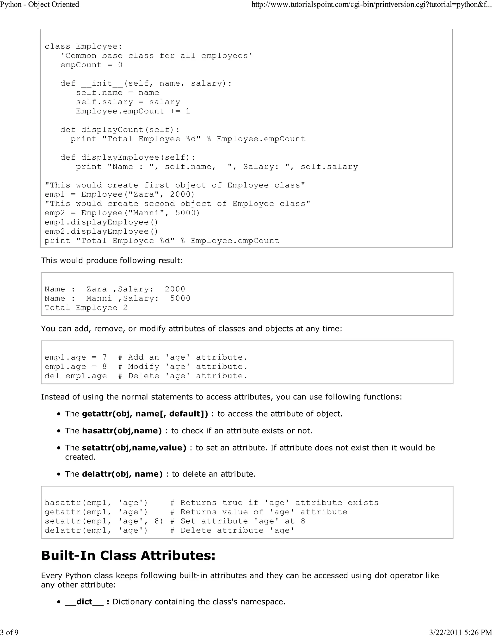 Python - Object Oriented 3 of 9 http://www.tutorialspoint.com/cgi-bin/printversion.cgi?tutorial=python&f... class Employee: 'Common base class for all employees' empCount = 0 def __init__(self, name, salary): self.name = name self.salary = salary Employee.empCount += 1 def displayCount(self): print "Total Employee %d" % Employee.empCount def displayEmployee(self): print "Name : ", self.name, ", Salary: ", self.salary "This would create first object of Employee class" emp1 = Employee("Zara", 2000) "This would create second object of Employee class" emp2 = Employee("Manni", 5000) emp1.displayEmployee() emp2.displayEmployee() print "Total Employee %d" % Employee.empCount This would produce following result: Name : Zara ,Salary: 2000 Name : Manni ,Salary: 5000 Total Employee 2 You can add, remove, or modify attributes of classes and objects at any time: emp1.age = 7 emp1.age = 8 del emp1.age # Add an 'age' attribute. # Modify 'age' attribute. # Delete 'age' attribute. Instead of using the normal statements to access attributes, you can use following functions: The getattr(obj, name[, default]) : to access the attribute of object. The hasattr(obj,name) : to check if an attribute exists or not. The setattr(obj,name,value) : to set an attribute. If attribute does not exist then it would be created. The delattr(obj, name) : to delete an attribute. hasattr(emp1, getattr(emp1, setattr(emp1, delattr(empl, 'age') # 'age') # 'age', 8) # 'age') # Returns true if 'age' attribute exists Returns value of 'age' attribute Set attribute 'age' at 8 Delete attribute 'age' Built-In Class Attributes: Every Python class keeps following built-in attributes and they can be accessed using dot operator like any other attribute: __dict__ : Dictionary containing the class's namespace. 3/22/2011 5:26 PM 