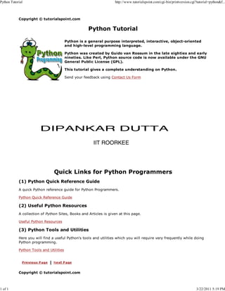Python Tutorial

http://www.tutorialspoint.com/cgi-bin/printversion.cgi?tutorial=python&f...

Copyright © tutorialspoint.com

Python Tutorial
Python is a general purpose interpreted, interactive, object-oriented
and high-level programming language.
Python was created by Guido van Rossum in the late eighties and early
nineties. Like Perl, Python source code is now available under the GNU
General Public License (GPL).
This tutorial gives a complete understanding on Python.
Send your feedback using Contact Us Form

DIPANKAR DUTTA
IIT ROORKEE

Quick Links for Python Programmers
(1) Python Quick Reference Guide
A quick Python reference guide for Python Programmers.
Python Quick Reference Guide

(2) Useful Python Resources
A collection of Python Sites, Books and Articles is given at this page.
Useful Python Resources

(3) Python Tools and Utilities
Here you will find a useful Python's tools and utilities which you will require very frequently while doing
Python programming.
Python Tools and Utilities

Copyright © tutorialspoint.com

1 of 1

3/22/2011 5:19 PM

 