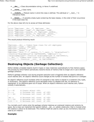 Python - Object Oriented

4 of 9

http://www.tutorialspoint.com/cgi-bin/printversion.cgi?tutorial=python&f...

__doc__ : Class documentation string, or None if undefined.
__name__: Class name.
__module__: Module name in which the class is defined. This attribute is "__main__" in
interactive mode.
__bases__ : A possibly empty tuple containing the base classes, in the order of their occurrence
in the base class list.
For the above class let's try to access all these attributes:

print
print
print
print
print

"Employee.__doc__:", Employee.__doc__
"Employee.__name__:", Employee.__name__
"Employee.__module__:", Employee.__module__
"Employee.__bases__:", Employee.__bases__
"Employee.__dict__:", Employee.__dict__

This would produce following result:

Employee.__doc__: Common base class for all employees
Employee.__name__: Employee
Employee.__module__: __main__
Employee.__bases__: ()
Employee.__dict__: {'__module__': '__main__', 'displayCount':
<function displayCount at 0xb7c84994>, 'empCount': 2,
'displayEmployee': <function displayEmployee at 0xb7c8441c>,
'__doc__': 'Common base class for all employees',
'__init__': <function __init__ at 0xb7c846bc>}

Destroying Objects (Garbage Collection):
Python deletes unneeded objects (built-in types or class instances) automatically to free memory space.
The process by which Python periodically reclaims blocks of memory that no longer are in use is termed
garbage collection.
Python's garbage collector runs during program execution and is triggered when an object's reference
count reaches zero. An object's reference count changes as the number of aliases that point to it changes:
An object's reference count increases when it's assigned a new name or placed in a container (list, tuple,
or dictionary). The object's reference count decreases when it's deleted with del, its reference is
reassigned, or its reference goes out of scope. When an object's reference count reaches zero, Python
collects it automatically.

a = 40
b = a
c = [b]

# Create object <40>
# Increase ref. count
# Increase ref. count

of <40>
of <40>

del a
b = 100
c[0] = -1

# Decrease ref. count
# Decrease ref. count
# Decrease ref. count

of <40>
of <40>
of <40>

You normally won't notice when the garbage collector destroys an orphaned instance and reclaims its
space. But a class can implement the special method __del__(), called a destructor, that is invoked when
the instance is about to be destroyed. This method might be used to clean up any nonmemory resources
used by an instance.

Example:

3/22/2011 5:26 PM

 