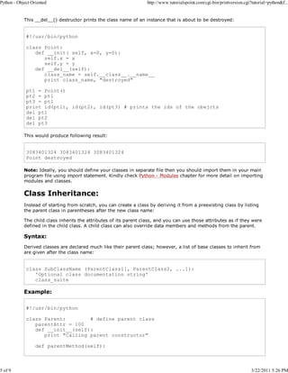 Python - Object Oriented

5 of 9

http://www.tutorialspoint.com/cgi-bin/printversion.cgi?tutorial=python&f...

This __del__() destructor prints the class name of an instance that is about to be destroyed:

#!/usr/bin/python
class Point:
def __init( self, x=0, y=0):
self.x = x
self.y = y
def __del__(self):
class_name = self.__class__.__name__
print class_name, "destroyed"
pt1 = Point()
pt2 = pt1
pt3 = pt1
print id(pt1), id(pt2), id(pt3) # prints the ids of the obejcts
del pt1
del pt2
del pt3
This would produce following result:

3083401324 3083401324 3083401324
Point destroyed
Note: Ideally, you should define your classes in separate file then you should import them in your main
program file using import statement. Kindly check Python - Modules chapter for more detail on importing
modules and classes.

Class Inheritance:
Instead of starting from scratch, you can create a class by deriving it from a preexisting class by listing
the parent class in parentheses after the new class name:
The child class inherits the attributes of its parent class, and you can use those attributes as if they were
defined in the child class. A child class can also override data members and methods from the parent.

Syntax:
Derived classes are declared much like their parent class; however, a list of base classes to inherit from
are given after the class name:

class SubClassName (ParentClass1[, ParentClass2, ...]):
'Optional class documentation string'
class_suite

Example:
#!/usr/bin/python
class Parent:
# define parent class
parentAttr = 100
def __init__(self):
print "Calling parent constructor"
def parentMethod(self):

3/22/2011 5:26 PM

 