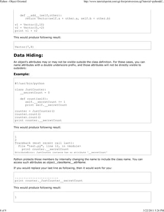 Python - Object Oriented

8 of 9

http://www.tutorialspoint.com/cgi-bin/printversion.cgi?tutorial=python&f...

def __add__(self,other):
return Vector(self.a + other.a, self.b + other.b)
v1 = Vector(2,10)
v2 = Vector(5,-2)
print v1 + v2
This would produce following result:

Vector(7,8)

Data Hiding:
An object's attributes may or may not be visible outside the class definition. For these cases, you can
name attributes with a double underscore prefix, and those attributes will not be directly visible to
outsiders:

Example:
#!/usr/bin/python
class JustCounter:
__secretCount = 0
def count(self):
self.__secretCount += 1
print self.__secretCount
counter = JustCounter()
counter.count()
counter.count()
print counter.__secretCount
This would produce following result:

1
2
Traceback (most recent call last):
File "test.py", line 12, in <module>
print counter.__secretCount
AttributeError: JustCounter instance has no attribute '__secretCount'

Python protects those members by internally changing the name to include the class name. You can
access such attributes as object._className__attrName.
If you would replace your last line as following, then it would work for you:

.........................
print counter._JustCounter__secretCount
This would produce following result:

1

3/22/2011 5:26 PM

 