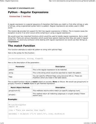 Python - Regular Expressions

1 of 8

http://www.tutorialspoint.com/cgi-bin/printversion.cgi?tutorial=python&f...

Copyright © tutorialspoint.com

Python - Regular Expressions

A regular expression is a special sequence of characters that helps you match or find other strings or sets
of strings, using a specialized syntax held in a pattern. Regular expressions are widely used in UNIX
world.
The module re provides full support for Perl-like regular expressions in Python. The re module raises the
exception re.error if an error occurs while compiling or using a regular expression.
We would cover two important functions which would be used to handle regular expressions. But a small
thing first: There are various characters which would have special meaning when they are used in regular
expression. To avoid any confusion while dealing with regular expressions we would use Raw Strings as
r'expression'.

The match Function
This function attempts to match RE pattern to string with optional flags.
Here is the syntax for this function:

re.match(pattern, string, flags=0)
Here is the description of the parameters:
Parameter

Description

pattern

This is the regular expression to be matched.

string

This is the string which would be searched to match the pattern

flags

You can specifiy different flags using exclusive OR (|). These are
modifiers which are listed in the table below.

The re.match function returns a match object on success, None on failure. We would use group(num) or
groups() function of match object to get matched expression.
Match Object Methods

Description

group(num=0)

This methods returns entire match (or specific subgroup num)

groups()

This method return all matching subgroups in a tuple (empty if there
weren't any)

Example:
#!/usr/bin/python
import re
line = "Cats are smarter than dogs";
matchObj = re.match( r'(.*) are(.*)', line, re.M|re.I)

3/22/2011 5:26 PM

 