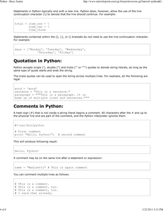 Python - Basic Syntax

4 of 6

http://www.tutorialspoint.com/cgi-bin/printversion.cgi?tutorial=python&f...

Statements in Python typically end with a new line. Python does, however, allow the use of the line
continuation character () to denote that the line should continue. For example:

total = item_one + 
item_two + 
item_three
Statements contained within the [], {}, or () brackets do not need to use the line continuation character.
For example:

days = ['Monday', 'Tuesday', 'Wednesday',
'Thursday', 'Friday']

Quotation in Python:
Python accepts single ('), double (") and triple (''' or """) quotes to denote string literals, as long as the
same type of quote starts and ends the string.
The triple quotes can be used to span the string across multiple lines. For example, all the following are
legal:

word = 'word'
sentence = "This is a sentence."
paragraph = """This is a paragraph. It is
made up of multiple lines and sentences."""

Comments in Python:
A hash sign (#) that is not inside a string literal begins a comment. All characters after the # and up to
the physical line end are part of the comment, and the Python interpreter ignores them.

#!/usr/bin/python
# First comment
print "Hello, Python!";

# second comment

This will produce following result:

Hello, Python!
A comment may be on the same line after a statement or expression:

name = "Madisetti" # This is again comment
You can comment multiple lines as follows:

#
#
#
#

This is a comment.
This is a comment, too.
This is a comment, too.
I said that already.

3/22/2011 5:21 PM

 