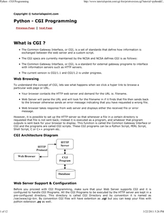 Python - CGI Programming

1 of 12

http://www.tutorialspoint.com/cgi-bin/printversion.cgi?tutorial=python&f...

Copyright © tutorialspoint.com

Python - CGI Programming

What is CGI ?
The Common Gateway Interface, or CGI, is a set of standards that define how information is
exchanged between the web server and a custom script.
The CGI specs are currently maintained by the NCSA and NCSA defines CGI is as follows:
The Common Gateway Interface, or CGI, is a standard for external gateway programs to interface
with information servers such as HTTP servers.
The current version is CGI/1.1 and CGI/1.2 is under progress.

Web Browsing
To understand the concept of CGI, lets see what happens when we click a hyper link to browse a
particular web page or URL.
Your browser contacts the HTTP web server and demand for the URL ie. filename.
Web Server will parse the URL and will look for the filename in if it finds that file then sends back
to the browser otherwise sends an error message indicating that you have requested a wrong file.
Web browser takes response from web server and displays either the received file or error
message.
However, it is possible to set up the HTTP server so that whenever a file in a certain directory is
requested that file is not sent back; instead it is executed as a program, and whatever that program
outputs is sent back for your browser to display. This function is called the Common Gateway Interface or
CGI and the programs are called CGI scripts. These CGI programs can be a Python Script, PERL Script,
Shell Script, C or C++ program etc.

CGI Architecture Diagram

Web Server Support & Configuration
Before you proceed with CGI Programming, make sure that your Web Server supports CGI and it is
configured to handle CGI Programs. All the CGI Programs to be executed by the HTTP server are kept in a
pre-configured directory. This directory is called CGI Directory and by convention it is named as
/var/www/cgi-bin. By convention CGI files will have extention as .cgi but you can keep your files with
python extension .py as well.

3/22/2011 5:26 PM

 