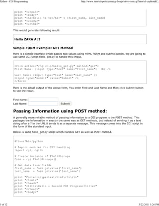 Python - CGI Programming

5 of 12

print
print
print
print
print

http://www.tutorialspoint.com/cgi-bin/printversion.cgi?tutorial=python&f...

"</head>"
"<body>"
"<h2>Hello %s %s</h2>" % (first_name, last_name)
"</body>"
"</html>"

This would generate following result:

Hello ZARA ALI
Simple FORM Example: GET Method
Here is a simple example which passes two values using HTML FORM and submit button. We are going to
use same CGI script hello_get.py to handle this imput.

<form action="/cgi-bin/hello_get.py" method="get">
First Name: <input type="text" name="first_name"> <br />
Last Name: <input type="text" name="last_name" />
<input type="submit" value="Submit" />
</form>
Here is the actual output of the above form, You enter First and Last Name and then click submit button
to see the result.
First Name:
Last Name:

Passing Information using POST method:
A generally more reliable method of passing information to a CGI program is the POST method. This
packages the information in exactly the same way as GET methods, but instead of sending it as a text
string after a ? in the URL it sends it as a separate message. This message comes into the CGI script in
the form of the standard input.
Below is same hello_get.py script which handles GET as well as POST method.

#!/usr/bin/python
# Import modules for CGI handling
import cgi, cgitb
# Create instance of FieldStorage
form = cgi.FieldStorage()
# Get data from fields
first_name = form.getvalue('first_name')
last_name = form.getvalue('last_name')
print
print
print
print
print
print

"Content-type:text/htmlrnrn"
"<html>"
"<head>"
"<title>Hello - Second CGI Program</title>"
"</head>"
"<body>"

3/22/2011 5:26 PM

 
