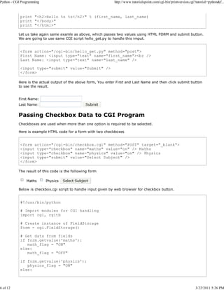 Python - CGI Programming

6 of 12

http://www.tutorialspoint.com/cgi-bin/printversion.cgi?tutorial=python&f...

print "<h2>Hello %s %s</h2>" % (first_name, last_name)
print "</body>"
print "</html>"
Let us take again same examle as above, which passes two values using HTML FORM and submit button.
We are going to use same CGI script hello_get.py to handle this imput.

<form action="/cgi-bin/hello_get.py" method="post">
First Name: <input type="text" name="first_name"><br />
Last Name: <input type="text" name="last_name" />
<input type="submit" value="Submit" />
</form>
Here is the actual output of the above form, You enter First and Last Name and then click submit button
to see the result.
First Name:
Last Name:

Passing Checkbox Data to CGI Program
Checkboxes are used when more than one option is required to be selected.
Here is example HTML code for a form with two checkboxes

<form action="/cgi-bin/checkbox.cgi" method="POST" target="_blank">
<input type="checkbox" name="maths" value="on" /> Maths
<input type="checkbox" name="physics" value="on" /> Physics
<input type="submit" value="Select Subject" />
</form>
The result of this code is the following form
Maths

Physics

Below is checkbox.cgi script to handle input given by web browser for checkbox button.

#!/usr/bin/python
# Import modules for CGI handling
import cgi, cgitb
# Create instance of FieldStorage
form = cgi.FieldStorage()
# Get data from fields
if form.getvalue('maths'):
math_flag = "ON"
else:
math_flag = "OFF"
if form.getvalue('physics'):
physics_flag = "ON"
else:

3/22/2011 5:26 PM

 