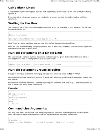 Python - Basic Syntax

5 of 6

http://www.tutorialspoint.com/cgi-bin/printversion.cgi?tutorial=python&f...

Using Blank Lines:
A line containing only whitespace, possibly with a comment, is known as a blank line, and Python totally
ignores it.
In an interactive interpreter session, you must enter an empty physical line to terminate a multiline
statement.

Waiting for the User:
The following line of the program displays the prompt, Press the enter key to exit. and waits for the user
to press the Enter key:

#!/usr/bin/python
raw_input("nnPress the enter key to exit.")
Here "nn" are being used to create two new lines before displaying the actual line.
Once the user presses the key, the program ends. This is a nice trick to keep a console window open until
the user is done with an application.

Multiple Statements on a Single Line:
The semicolon ( ; ) allows multiple statements on the single line given that neither statement starts a
new code block. Here is a sample snip using the semicolon:

import sys; x = 'foo'; sys.stdout.write(x + 'n')

Multiple Statement Groups as Suites:
Groups of individual statements making up a single code block are called suites in Python.
Compound or complex statements, such as if, while, def, and class, are those which require a header line
and a suite.
Header lines begin the statement (with the keyword) and terminate with a colon ( : ) and are followed by
one or more lines which make up the suite.

Example:
if expression :
suite
elif expression :
suite
else :
suite

Command Line Arguments:
You may have seen, for instance, that many programs can be run so that they provide you with some
basic information about how they should be run. Python enables you to do this with -h:

$ python .h
usage: python [option]...[-c cmd | -m mod | file | -] [arg]..

3/22/2011 5:21 PM

 