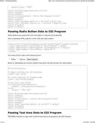 Python - CGI Programming

7 of 12

http://www.tutorialspoint.com/cgi-bin/printversion.cgi?tutorial=python&f...

physics_flag = "OFF"
print
print
print
print
print
print
print
print
print
print

"Content-type:text/htmlrnrn"
"<html>"
"<head>"
"<title>Checkbox - Third CGI Program</title>"
"</head>"
"<body>"
"<h2> CheckBox Maths is : %s</h2>" % math_flag
"<h2> CheckBox Physics is : %s</h2>" % physics_flag
"</body>"
"</html>"

Passing Radio Button Data to CGI Program
Radio Buttons are used when only one option is required to be selected.
Here is example HTML code for a form with two radio button:

<form action="/cgi-bin/radiobutton.py" method="post" target="_blank">
<input type="radio" name="subject" value="maths" /> Maths
<input type="radio" name="subject" value="physics" /> Physics
<input type="submit" value="Select Subject" />
</form>
The result of this code is the following form
Maths

Physics

Below is radiobutton.py script to handle input given by web browser for radio button.

#!/usr/bin/python
# Import modules for CGI handling
import cgi, cgitb
# Create instance of FieldStorage
form = cgi.FieldStorage()
# Get data from fields
if form.getvalue('subject'):
subject = form.getvalue('subject')
else:
subject = "Not set"
print
print
print
print
print
print
print
print
print

"Content-type:text/htmlrnrn"
"<html>"
"<head>"
"<title>Radio - Fourth CGI Program</title>"
"</head>"
"<body>"
"<h2> Selected Subject is %s</h2>" % subject
"</body>"
"</html>"

Passing Text Area Data to CGI Program
TEXTAREA element is used when multiline text has to be passed to the CGI Program.

3/22/2011 5:26 PM

 