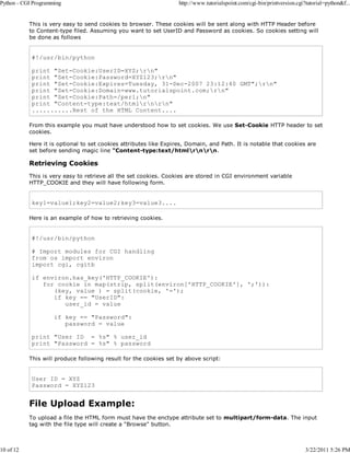 Python - CGI Programming

10 of 12

http://www.tutorialspoint.com/cgi-bin/printversion.cgi?tutorial=python&f...

This is very easy to send cookies to browser. These cookies will be sent along with HTTP Header before
to Content-type filed. Assuming you want to set UserID and Password as cookies. So cookies setting will
be done as follows

#!/usr/bin/python
print "Set-Cookie:UserID=XYZ;rn"
print "Set-Cookie:Password=XYZ123;rn"
print "Set-Cookie:Expires=Tuesday, 31-Dec-2007 23:12:40 GMT";rn"
print "Set-Cookie:Domain=www.tutorialspoint.com;rn"
print "Set-Cookie:Path=/perl;n"
print "Content-type:text/htmlrnrn"
...........Rest of the HTML Content....
From this example you must have understood how to set cookies. We use Set-Cookie HTTP header to set
cookies.
Here it is optional to set cookies attributes like Expires, Domain, and Path. It is notable that cookies are
set before sending magic line "Content-type:text/htmlrnrn.

Retrieving Cookies
This is very easy to retrieve all the set cookies. Cookies are stored in CGI environment variable
HTTP_COOKIE and they will have following form.

key1=value1;key2=value2;key3=value3....
Here is an example of how to retrieving cookies.

#!/usr/bin/python
# Import modules for CGI handling
from os import environ
import cgi, cgitb
if environ.has_key('HTTP_COOKIE'):
for cookie in map(strip, split(environ['HTTP_COOKIE'], ';')):
(key, value ) = split(cookie, '=');
if key == "UserID":
user_id = value
if key == "Password":
password = value
print "User ID = %s" % user_id
print "Password = %s" % password
This will produce following result for the cookies set by above script:

User ID = XYZ
Password = XYZ123

File Upload Example:
To upload a file the HTML form must have the enctype attribute set to multipart/form-data. The input
tag with the file type will create a "Browse" button.

3/22/2011 5:26 PM

 