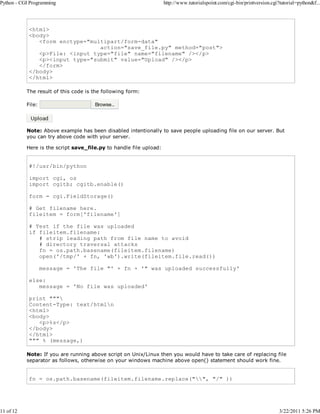 Python - CGI Programming

11 of 12

http://www.tutorialspoint.com/cgi-bin/printversion.cgi?tutorial=python&f...

<html>
<body>
<form enctype="multipart/form-data"
action="save_file.py" method="post">
<p>File: <input type="file" name="filename" /></p>
<p><input type="submit" value="Upload" /></p>
</form>
</body>
</html>
The result of this code is the following form:
File:

Note: Above example has been disabled intentionally to save people uploading file on our server. But
you can try above code with your server.
Here is the script save_file.py to handle file upload:

#!/usr/bin/python
import cgi, os
import cgitb; cgitb.enable()
form = cgi.FieldStorage()
# Get filename here.
fileitem = form['filename']
# Test if the file was uploaded
if fileitem.filename:
# strip leading path from file name to avoid
# directory traversal attacks
fn = os.path.basename(fileitem.filename)
open('/tmp/' + fn, 'wb').write(fileitem.file.read())
message = 'The file "' + fn + '" was uploaded successfully'
else:
message = 'No file was uploaded'
print """
Content-Type: text/htmln
<html>
<body>
<p>%s</p>
</body>
</html>
""" % (message,)
Note: If you are running above script on Unix/Linux then you would have to take care of replacing file
separator as follows, otherwise on your windows machine above open() statement should work fine.

fn = os.path.basename(fileitem.filename.replace("", "/" ))

3/22/2011 5:26 PM

 