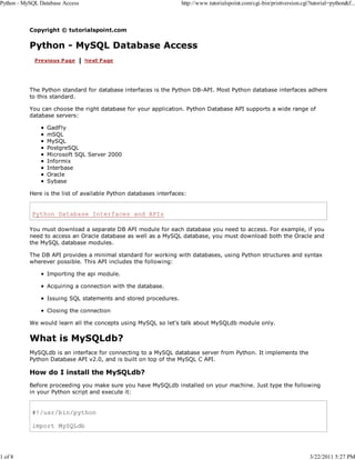 Python - MySQL Database Access

1 of 8

http://www.tutorialspoint.com/cgi-bin/printversion.cgi?tutorial=python&f...

Copyright © tutorialspoint.com

Python - MySQL Database Access

The Python standard for database interfaces is the Python DB-API. Most Python database interfaces adhere
to this standard.
You can choose the right database for your application. Python Database API supports a wide range of
database servers:
GadFly
mSQL
MySQL
PostgreSQL
Microsoft SQL Server 2000
Informix
Interbase
Oracle
Sybase
Here is the list of available Python databases interfaces:

Python Database Interfaces and APIs
You must download a separate DB API module for each database you need to access. For example, if you
need to access an Oracle database as well as a MySQL database, you must download both the Oracle and
the MySQL database modules.
The DB API provides a minimal standard for working with databases, using Python structures and syntax
wherever possible. This API includes the following:
Importing the api module.
Acquiring a connection with the database.
Issuing SQL statements and stored procedures.
Closing the connection
We would learn all the concepts using MySQL so let's talk about MySQLdb module only.

What is MySQLdb?
MySQLdb is an interface for connecting to a MySQL database server from Python. It implements the
Python Database API v2.0, and is built on top of the MySQL C API.

How do I install the MySQLdb?
Before proceeding you make sure you have MySQLdb installed on your machine. Just type the following
in your Python script and execute it:

#!/usr/bin/python
import MySQLdb

3/22/2011 5:27 PM

 