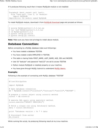 Python - MySQL Database Access

2 of 8

http://www.tutorialspoint.com/cgi-bin/printversion.cgi?tutorial=python&f...

If it produces following result then it means MySQLdb module is not installed:

Traceback (most recent call last):
File "test.py", line 3, in <module>
import MySQLdb
ImportError: No module named MySQLdb
To install MySQLdb module, download it from MySQLdb Download page and proceed as follows:

$
$
$
$
$

gunzip MySQL-python-1.2.2.tar.gz
tar -xvf MySQL-python-1.2.2.tar
cd MySQL-python-1.2.2
python setup.py build
python setup.py install

Note: Make sure you have root privilege to install above module.

Database Connection:
Before connecting to a MySQL database make sure followings:
You have created a database TESTDB.
You have created a table EMPLOYEE in TESTDB.
This table is having fields FIRST_NAME, LAST_NAME, AGE, SEX and INCOME.
User ID "testuser" and password "test123" are set to access TESTDB
Python module MySQLdb is installed properly on your machine.
You have gone through MySQL tutorial to understand MySQL Basics.

Example:
Following is the example of connecting with MySQL database "TESTDB"

#!/usr/bin/python
import MySQLdb
# Open database connection
db = MySQLdb.connect("localhost","testuser","test123","TESTDB" )
# prepare a cursor object using cursor() method
cursor = db.cursor()
# execute SQL query using execute() method.
cursor.execute("SELECT VERSION()")
# Fetch a single row using fetchone() method.
data = cursor.fetchone()
print "Database version : %s " % data
# disconnect from server
db.close()
While running this script, its producing following result at my Linux machine.

3/22/2011 5:27 PM

 