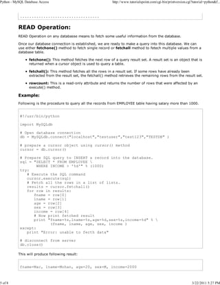 Python - MySQL Database Access

5 of 8

http://www.tutorialspoint.com/cgi-bin/printversion.cgi?tutorial=python&f...

..................................

READ Operation:
READ Operation on any databasse means to fetch some useful information from the database.
Once our database connection is established, we are ready to make a query into this database. We can
use either fetchone() method to fetch single record or fetchall method to fetech multiple values from a
database table.
fetchone(): This method fetches the next row of a query result set. A result set is an object that is
returned when a cursor object is used to query a table.
fetchall(): This method fetches all the rows in a result set. If some rows have already been
extracted from the result set, the fetchall() method retrieves the remaining rows from the result set.
rowcount: This is a read-only attribute and returns the number of rows that were affected by an
execute() method.

Example:
Following is the procedure to query all the records from EMPLOYEE table having salary more than 1000.

#!/usr/bin/python
import MySQLdb
# Open database connection
db = MySQLdb.connect("localhost","testuser","test123","TESTDB" )
# prepare a cursor object using cursor() method
cursor = db.cursor()
# Prepare SQL query to INSERT a record into the database.
sql = "SELECT * FROM EMPLOYEE 
WHERE INCOME > '%d'" % (1000)
try:
# Execute the SQL command
cursor.execute(sql)
# Fetch all the rows in a list of lists.
results = cursor.fetchall()
for row in results:
fname = row[0]
lname = row[1]
age = row[2]
sex = row[3]
income = row[4]
# Now print fetched result
print "fname=%s,lname=%s,age=%d,sex=%s,income=%d" % 
(fname, lname, age, sex, income )
except:
print "Error: unable to fecth data"
# disconnect from server
db.close()
This will produce following result:

fname=Mac, lname=Mohan, age=20, sex=M, income=2000

3/22/2011 5:27 PM

 