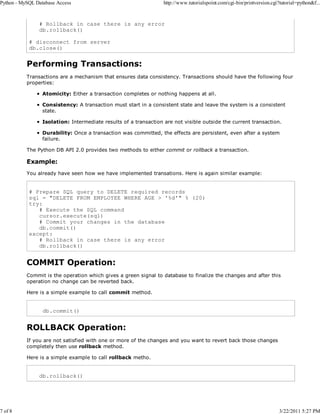 Python - MySQL Database Access

7 of 8

http://www.tutorialspoint.com/cgi-bin/printversion.cgi?tutorial=python&f...

# Rollback in case there is any error
db.rollback()
# disconnect from server
db.close()

Performing Transactions:
Transactions are a mechanism that ensures data consistency. Transactions should have the following four
properties:
Atomicity: Either a transaction completes or nothing happens at all.
Consistency: A transaction must start in a consistent state and leave the system is a consistent
state.
Isolation: Intermediate results of a transaction are not visible outside the current transaction.
Durability: Once a transaction was committed, the effects are persistent, even after a system
failure.
The Python DB API 2.0 provides two methods to either commit or rollback a transaction.

Example:
You already have seen how we have implemented transations. Here is again similar example:

# Prepare SQL query to DELETE required records
sql = "DELETE FROM EMPLOYEE WHERE AGE > '%d'" % (20)
try:
# Execute the SQL command
cursor.execute(sql)
# Commit your changes in the database
db.commit()
except:
# Rollback in case there is any error
db.rollback()

COMMIT Operation:
Commit is the operation which gives a green signal to database to finalize the changes and after this
operation no change can be reverted back.
Here is a simple example to call commit method.

db.commit()

ROLLBACK Operation:
If you are not satisfied with one or more of the changes and you want to revert back those changes
completely then use rollback method.
Here is a simple example to call rollback metho.

db.rollback()

3/22/2011 5:27 PM

 