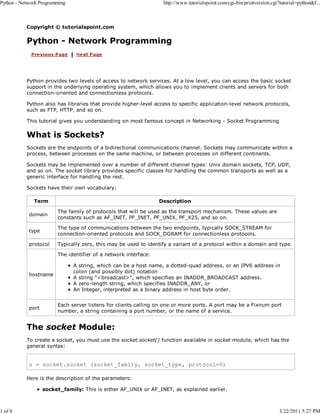 Python - Network Programming

1 of 4

http://www.tutorialspoint.com/cgi-bin/printversion.cgi?tutorial=python&f...

Copyright © tutorialspoint.com

Python - Network Programming

Python provides two levels of access to network services. At a low level, you can access the basic socket
support in the underlying operating system, which allows you to implement clients and servers for both
connection-oriented and connectionless protocols.
Python also has libraries that provide higher-level access to specific application-level network protocols,
such as FTP, HTTP, and so on.
This tutorial gives you understanding on most famous concept in Networking - Socket Programming

What is Sockets?
Sockets are the endpoints of a bidirectional communications channel. Sockets may communicate within a
process, between processes on the same machine, or between processes on different continents.
Sockets may be implemented over a number of different channel types: Unix domain sockets, TCP, UDP,
and so on. The socket library provides specific classes for handling the common transports as well as a
generic interface for handling the rest.
Sockets have their own vocabulary:
Term

Description

domain

The family of protocols that will be used as the transport mechanism. These values are
constants such as AF_INET, PF_INET, PF_UNIX, PF_X25, and so on.

type

The type of communications between the two endpoints, typically SOCK_STREAM for
connection-oriented protocols and SOCK_DGRAM for connectionless protocols.

protocol

Typically zero, this may be used to identify a variant of a protocol within a domain and type.
The identifier of a network interface:

hostname

port

A string, which can be a host name, a dotted-quad address, or an IPV6 address in
colon (and possibly dot) notation
A string "<broadcast>", which specifies an INADDR_BROADCAST address.
A zero-length string, which specifies INADDR_ANY, or
An Integer, interpreted as a binary address in host byte order.
Each server listens for clients calling on one or more ports. A port may be a Fixnum port
number, a string containing a port number, or the name of a service.

The socket Module:
To create a socket, you must use the socket.socket() function available in socket module, which has the
general syntax:

s = socket.socket (socket_family, socket_type, protocol=0)
Here is the description of the parameters:
socket_family: This is either AF_UNIX or AF_INET, as explained earlier.

3/22/2011 5:27 PM

 