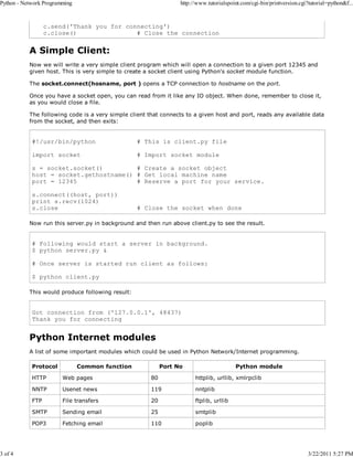Python - Network Programming

3 of 4

http://www.tutorialspoint.com/cgi-bin/printversion.cgi?tutorial=python&f...

c.send('Thank you for connecting')
c.close()
# Close the connection

A Simple Client:
Now we will write a very simple client program which will open a connection to a given port 12345 and
given host. This is very simple to create a socket client using Python's socket module function.
The socket.connect(hosname, port ) opens a TCP connection to hostname on the port.
Once you have a socket open, you can read from it like any IO object. When done, remember to close it,
as you would close a file.
The following code is a very simple client that connects to a given host and port, reads any available data
from the socket, and then exits:

#!/usr/bin/python

# This is client.py file

import socket

# Import socket module

s = socket.socket()
# Create a socket object
host = socket.gethostname() # Get local machine name
port = 12345
# Reserve a port for your service.
s.connect((host, port))
print s.recv(1024)
s.close

# Close the socket when done

Now run this server.py in background and then run above client.py to see the result.

# Following would start a server in background.
$ python server.py &
# Once server is started run client as follows:
$ python client.py
This would produce following result:

Got connection from ('127.0.0.1', 48437)
Thank you for connecting

Python Internet modules
A list of some important modules which could be used in Python Network/Internet programming.
Protocol

Common function

Port No

Python module

HTTP

Web pages

80

httplib, urllib, xmlrpclib

NNTP

Usenet news

119

nntplib

FTP

File transfers

20

ftplib, urllib

SMTP

Sending email

25

smtplib

POP3

Fetching email

110

poplib

3/22/2011 5:27 PM

 