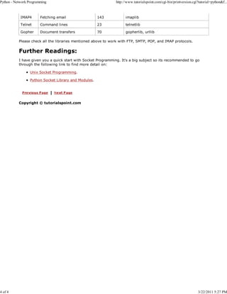 Python - Network Programming

4 of 4

http://www.tutorialspoint.com/cgi-bin/printversion.cgi?tutorial=python&f...

IMAP4

Fetching email

143

imaplib

Telnet

Command lines

23

telnetlib

Gopher

Document transfers

70

gopherlib, urllib

Please check all the libraries mentioned above to work with FTP, SMTP, POP, and IMAP protocols.

Further Readings:
I have given you a quick start with Socket Programming. It's a big subject so its recommended to go
through the following link to find more detail on:
Unix Socket Programming.
Python Socket Library and Modules.

Copyright © tutorialspoint.com

3/22/2011 5:27 PM

 