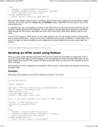 Python - Sending Email using SMTP

2 of 4

http://www.tutorialspoint.com/cgi-bin/printversion.cgi?tutorial=python&f...

try:
smtpObj = smtplib.SMTP('localhost')
smtpObj.sendmail(sender, receivers, message)
print "Successfully sent email"
except SMTPException:
print "Error: unable to send email"
Here you have placed a basic e-mail in message, using a triple quote, taking care to format the headers
correctly. An e-mails requires a From, To, and Subject header, separated from the body of the e-mail
with a blank line.
To send the mail you use smtpObj to connect to the SMTP server on the local machine and then use the
sendmail method along with the message, the from address, and the destination address as parameters
(even though the from and to addresses are within the e-mail itself, these aren't always used to route
mail).
If you're not running an SMTP server on your local machine, you can use smtplib client to communicate
with a remote SMTP server. Unless you're using a webmail service (such as Hotmail or Yahoo! Mail), your
e-mail provider will have provided you with outgoing mail server details that you can supply them, as
follows:

smtplib.SMTP('mail.your-domain.com', 25)

Sending an HTML email using Python:
When you send a text message using Python then all the content will be treated as simple text. Even if
you will include HTML tags in a text message, it will be displayed as simple text and HTML tags will not
be formatted according to HTML syntax. But Python provides option to send an HTML message as actual
HTML message.
While sending an email message you can specify a Mime version, content type and character set to send
an HTML email.

Example:
Following is the example to send HTML content as an email. Try it once:

#!/usr/bin/python
import smtplib
message = """From: From Person <from@fromdomain.com>
To: To Person <to@todomain.com>
MIME-Version: 1.0
Content-type: text/html
Subject: SMTP HTML e-mail test
This is an e-mail message to be sent in HTML format
<b>This is HTML message.</b>
<h1>This is headline.</h1>
"""
try:
smtpObj = smtplib.SMTP('localhost')
smtpObj.sendmail(sender, receivers, message)
print "Successfully sent email"
except SMTPException:
print "Error: unable to send email"

3/22/2011 5:27 PM

 