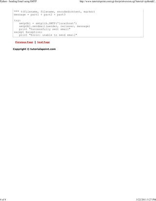 Python - Sending Email using SMTP

4 of 4

http://www.tutorialspoint.com/cgi-bin/printversion.cgi?tutorial=python&f...

""" %(filename, filename, encodedcontent, marker)
message = part1 + part2 + part3
try:
smtpObj = smtplib.SMTP('localhost')
smtpObj.sendmail(sender, reciever, message)
print "Successfully sent email"
except Exception:
print "Error: unable to send email"

Copyright © tutorialspoint.com

3/22/2011 5:27 PM

 