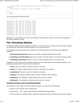 Python - Multithreaded Programming

2 of 6

http://www.tutorialspoint.com/cgi-bin/printversion.cgi?tutorial=python&f...

thread.start_new_thread( print_time, ("Thread-2", 4, ) )
except:
print "Error: unable to start thread"
while 1:
pass
This would produce following result:

Thread-1:
Thread-1:
Thread-2:
Thread-1:
Thread-2:
Thread-1:
Thread-1:
Thread-2:
Thread-2:
Thread-2:

Thu
Thu
Thu
Thu
Thu
Thu
Thu
Thu
Thu
Thu

Jan
Jan
Jan
Jan
Jan
Jan
Jan
Jan
Jan
Jan

22
22
22
22
22
22
22
22
22
22

15:42:17
15:42:19
15:42:19
15:42:21
15:42:23
15:42:23
15:42:25
15:42:27
15:42:31
15:42:35

2009
2009
2009
2009
2009
2009
2009
2009
2009
2009

Although it is very effective for low-level threading, but the thread module is very limited compared to
the newer threading module.

The Threading Module:
The newer threading module included with Python 2.4 provides much more powerful, high-level support
for threads than the thread module discussed in the previous section.
The threading module exposes all the methods of the thread module and provides some additional
methods:
threading.activeCount(): Returns the number of thread objects that are active.
threading.currentThread(): Returns the number of thread objects in the caller's thread control.
threading.enumerate(): Returns a list of all thread objects that are currently active.
In addition to the methods, the threading module has the Thread class that implements threading. The
methods provided by the Thread class are as follows:
run(): The run() method is the entry point for a thread.
start(): The start() method starts a thread by calling the run method.
join([time]): The join() waits for threads to terminate.
isAlive(): The isAlive() method checks whether a thread is still executing.
getName(): The getName() method returns the name of a thread.
setName(): The setName() method sets the name of a thread.

Creating Thread using Threading Module:
To implement a new thread using the threading module, you have to do the following:
Define a new subclass of the Thread class.
Override the __init__(self [,args]) method to add additional arguments.
Then override the run(self [,args]) method to implement what the thread should do when started.

3/22/2011 5:28 PM

 