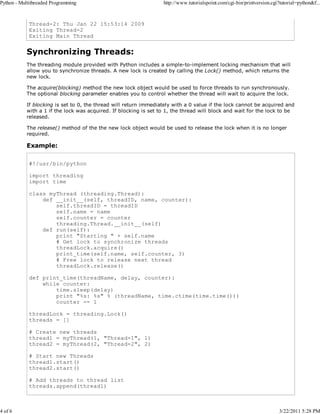 Python - Multithreaded Programming

4 of 6

http://www.tutorialspoint.com/cgi-bin/printversion.cgi?tutorial=python&f...

Thread-2: Thu Jan 22 15:53:14 2009
Exiting Thread-2
Exiting Main Thread

Synchronizing Threads:
The threading module provided with Python includes a simple-to-implement locking mechanism that will
allow you to synchronize threads. A new lock is created by calling the Lock() method, which returns the
new lock.
The acquire(blocking) method the new lock object would be used to force threads to run synchronously.
The optional blocking parameter enables you to control whether the thread will wait to acquire the lock.
If blocking is set to 0, the thread will return immediately with a 0 value if the lock cannot be acquired and
with a 1 if the lock was acquired. If blocking is set to 1, the thread will block and wait for the lock to be
released.
The release() method of the the new lock object would be used to release the lock when it is no longer
required.

Example:
#!/usr/bin/python
import threading
import time
class myThread (threading.Thread):
def __init__(self, threadID, name, counter):
self.threadID = threadID
self.name = name
self.counter = counter
threading.Thread.__init__(self)
def run(self):
print "Starting " + self.name
# Get lock to synchronize threads
threadLock.acquire()
print_time(self.name, self.counter, 3)
# Free lock to release next thread
threadLock.release()
def print_time(threadName, delay, counter):
while counter:
time.sleep(delay)
print "%s: %s" % (threadName, time.ctime(time.time()))
counter -= 1
threadLock = threading.Lock()
threads = []
# Create new threads
thread1 = myThread(1, "Thread-1", 1)
thread2 = myThread(2, "Thread-2", 2)
# Start new Threads
thread1.start()
thread2.start()
# Add threads to thread list
threads.append(thread1)

3/22/2011 5:28 PM

 