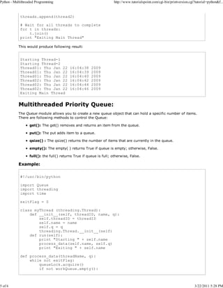 Python - Multithreaded Programming

5 of 6

http://www.tutorialspoint.com/cgi-bin/printversion.cgi?tutorial=python&f...

threads.append(thread2)
# Wait for all threads to complete
for t in threads:
t.join()
print "Exiting Main Thread"
This would produce following result:

Starting Thread-1
Starting Thread-2
Thread01: Thu Jan 22
Thread01: Thu Jan 22
Thread01: Thu Jan 22
Thread02: Thu Jan 22
Thread02: Thu Jan 22
Thread02: Thu Jan 22
Exiting Main Thread

16:04:38
16:04:39
16:04:40
16:04:42
16:04:44
16:04:46

2009
2009
2009
2009
2009
2009

Multithreaded Priority Queue:
The Queue module allows you to create a new queue object that can hold a specific number of items.
There are following methods to control the Queue:
get(): The get() removes and returns an item from the queue.
put(): The put adds item to a queue.
qsize() : The qsize() returns the number of items that are currently in the queue.
empty(): The empty( ) returns True if queue is empty; otherwise, False.
full(): the full() returns True if queue is full; otherwise, False.

Example:
#!/usr/bin/python
import Queue
import threading
import time
exitFlag = 0
class myThread (threading.Thread):
def __init__(self, threadID, name, q):
self.threadID = threadID
self.name = name
self.q = q
threading.Thread.__init__(self)
def run(self):
print "Starting " + self.name
process_data(self.name, self.q)
print "Exiting " + self.name
def process_data(threadName, q):
while not exitFlag:
queueLock.acquire()
if not workQueue.empty():

3/22/2011 5:28 PM

 