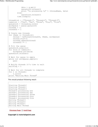 Python - Multithreaded Programming

6 of 6

http://www.tutorialspoint.com/cgi-bin/printversion.cgi?tutorial=python&f...

data = q.get()
queueLock.release()
print "%s processing %s" % (threadName, data)
else:
queueLock.release()
time.sleep(1)
threadList = ["Thread-1", "Thread-2", "Thread-3"]
nameList = ["One", "Two", "Three", "Four", "Five"]
queueLock = threading.Lock()
workQueue = Queue.Queue(10)
threads = []
threadID = 1
# Create new threads
for tName in threadList:
thread = myThread(threadID, tName, workQueue)
thread.start()
threads.append(thread)
threadID += 1
# Fill the queue
queueLock.acquire()
for word in nameList:
workQueue.put(word)
queueLock.release()
# Wait for queue to empty
while not workQueue.empty():
pass
# Notify threads it's time to exit
exitFlag = 1
# Wait for all threads to complete
for t in threads:
t.join()
print "Exiting Main Thread"
This would produce following result:

Starting Thread-2
Starting Thread-1
Starting Thread-3
Thread-2 processing
Thread-1 processing
Thread-3 processing
Thread-2 processing
Thread-1 processing
Exiting Thread-3
Exiting Thread-2
Exiting Thread-1
Exiting Main Thread

One
Two
Three
Four
Five

Copyright © tutorialspoint.com

3/22/2011 5:28 PM

 