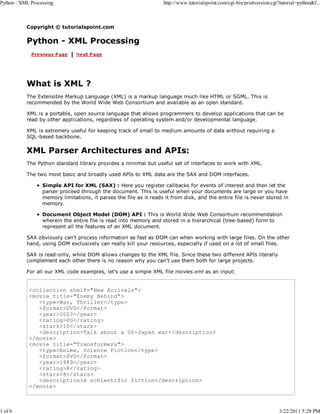Python - XML Processing

1 of 6

http://www.tutorialspoint.com/cgi-bin/printversion.cgi?tutorial=python&f...

Copyright © tutorialspoint.com

Python - XML Processing

What is XML ?
The Extensible Markup Language (XML) is a markup language much like HTML or SGML. This is
recommended by the World Wide Web Consortium and available as an open standard.
XML is a portable, open source language that allows programmers to develop applications that can be
read by other applications, regardless of operating system and/or developmental language.
XML is extremely useful for keeping track of small to medium amounts of data without requiring a
SQL-based backbone.

XML Parser Architectures and APIs:
The Python standard library provides a minimal but useful set of interfaces to work with XML.
The two most basic and broadly used APIs to XML data are the SAX and DOM interfaces.
Simple API for XML (SAX) : Here you register callbacks for events of interest and then let the
parser proceed through the document. This is useful when your documents are large or you have
memory limitations, it parses the file as it reads it from disk, and the entire file is never stored in
memory.
Document Object Model (DOM) API : This is World Wide Web Consortium recommendation
wherein the entire file is read into memory and stored in a hierarchical (tree-based) form to
represent all the features of an XML document.
SAX obviously can't process information as fast as DOM can when working with large files. On the other
hand, using DOM exclusively can really kill your resources, especially if used on a lot of small files.
SAX is read-only, while DOM allows changes to the XML file. Since these two different APIs literally
complement each other there is no reason why you can't use them both for large projects.
For all our XML code examples, let's use a simple XML file movies.xml as an input:

<collection shelf="New Arrivals">
<movie title="Enemy Behind">
<type>War, Thriller</type>
<format>DVD</format>
<year>2003</year>
<rating>PG</rating>
<stars>10</stars>
<description>Talk about a US-Japan war</description>
</movie>
<movie title="Transformers">
<type>Anime, Science Fiction</type>
<format>DVD</format>
<year>1989</year>
<rating>R</rating>
<stars>8</stars>
<description>A schientific fiction</description>
</movie>

3/22/2011 5:28 PM

 