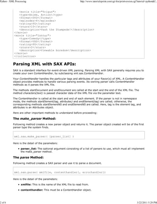 Python - XML Processing

2 of 6

http://www.tutorialspoint.com/cgi-bin/printversion.cgi?tutorial=python&f...

<movie title="Trigun">
<type>Anime, Action</type>
<format>DVD</format>
<episodes>4</episodes>
<rating>PG</rating>
<stars>10</stars>
<description>Vash the Stampede!</description>
</movie>
<movie title="Ishtar">
<type>Comedy</type>
<format>VHS</format>
<rating>PG</rating>
<stars>2</stars>
<description>Viewable boredom</description>
</movie>
</collection>

Parsing XML with SAX APIs:
SAX is a standard interface for event-driven XML parsing. Parsing XML with SAX generally requires you to
create your own ContentHandler, by subclassing xml.sax.ContentHandler.
Your ContentHandler handles the particular tags and attributes of your flavor(s) of XML. A ContentHandler
object provides methods to handle various parsing events. Its owning parser calls ContentHandler
methods as it parses the XML file.
The methods startDocument and endDocument are called at the start and the end of the XML file. The
method characters(text) is passed character data of the XML file via the parameter text.
The ContentHandler is called at the start and end of each element. If the parser is not in namespace
mode, the methods startElement(tag, attributes) and endElement(tag) are called; otherwise, the
corresponding methods startElementNS and endElementNS are called. Here, tag is the element tag, and
attributes is an Attributes object.
Here are other important methods to understand before proceeding:

The make_parser Method:
Following method creates a new parser object and returns it. The parser object created will be of the first
parser type the system finds.

xml.sax.make_parser( [parser_list] )
Here is the detail of the parameters:
parser_list: The optional argument consisting of a list of parsers to use, which must all implement
the make_parser method.

The parse Method:
Following method creates a SAX parser and use it to parse a document.

xml.sax.parse( xmlfile, contenthandler[, errorhandler])
Here is the detail of the parameters:
xmlfile: This is the name of the XML file to read from.
contenthandler: This must be a ContentHandler object.

3/22/2011 5:28 PM

 