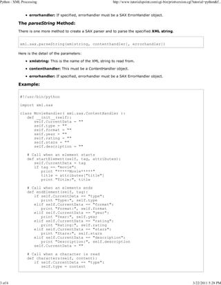 Python - XML Processing

3 of 6

http://www.tutorialspoint.com/cgi-bin/printversion.cgi?tutorial=python&f...

errorhandler: If specified, errorhandler must be a SAX ErrorHandler object.

The parseString Method:
There is one more method to create a SAX parser and to parse the specified XML string.

xml.sax.parseString(xmlstring, contenthandler[, errorhandler])
Here is the detail of the parameters:
xmlstring: This is the name of the XML string to read from.
contenthandler: This must be a ContentHandler object.
errorhandler: If specified, errorhandler must be a SAX ErrorHandler object.

Example:
#!/usr/bin/python
import xml.sax
class MovieHandler( xml.sax.ContentHandler ):
def __init__(self):
self.CurrentData = ""
self.type = ""
self.format = ""
self.year = ""
self.rating = ""
self.stars = ""
self.description = ""
# Call when an element starts
def startElement(self, tag, attributes):
self.CurrentData = tag
if tag == "movie":
print "*****Movie*****"
title = attributes["title"]
print "Title:", title
# Call when an elements ends
def endElement(self, tag):
if self.CurrentData == "type":
print "Type:", self.type
elif self.CurrentData == "format":
print "Format:", self.format
elif self.CurrentData == "year":
print "Year:", self.year
elif self.CurrentData == "rating":
print "Rating:", self.rating
elif self.CurrentData == "stars":
print "Stars:", self.stars
elif self.CurrentData == "description":
print "Description:", self.description
self.CurrentData = ""
# Call when a character is read
def characters(self, content):
if self.CurrentData == "type":
self.type = content

3/22/2011 5:28 PM

 