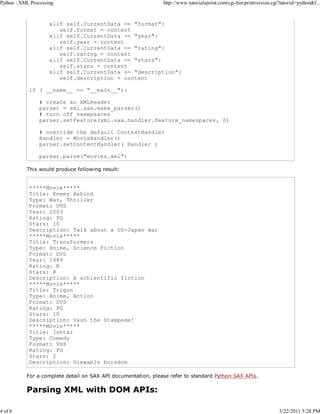 Python - XML Processing

4 of 6

http://www.tutorialspoint.com/cgi-bin/printversion.cgi?tutorial=python&f...

elif self.CurrentData == "format":
self.format = content
elif self.CurrentData == "year":
self.year = content
elif self.CurrentData == "rating":
self.rating = content
elif self.CurrentData == "stars":
self.stars = content
elif self.CurrentData == "description":
self.description = content
if ( __name__ == "__main__"):
# create an XMLReader
parser = xml.sax.make_parser()
# turn off namepsaces
parser.setFeature(xml.sax.handler.feature_namespaces, 0)
# override the default ContextHandler
Handler = MovieHandler()
parser.setContentHandler( Handler )
parser.parse("movies.xml")
This would produce following result:

*****Movie*****
Title: Enemy Behind
Type: War, Thriller
Format: DVD
Year: 2003
Rating: PG
Stars: 10
Description: Talk about a US-Japan war
*****Movie*****
Title: Transformers
Type: Anime, Science Fiction
Format: DVD
Year: 1989
Rating: R
Stars: 8
Description: A schientific fiction
*****Movie*****
Title: Trigun
Type: Anime, Action
Format: DVD
Rating: PG
Stars: 10
Description: Vash the Stampede!
*****Movie*****
Title: Ishtar
Type: Comedy
Format: VHS
Rating: PG
Stars: 2
Description: Viewable boredom
For a complete detail on SAX API documentation, please refer to standard Python SAX APIs.

Parsing XML with DOM APIs:

3/22/2011 5:28 PM

 
