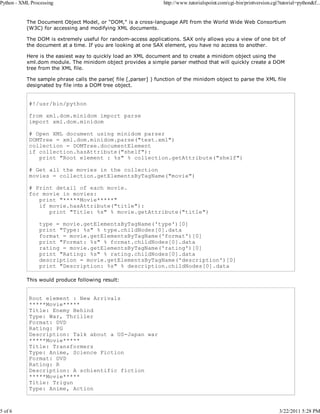 Python - XML Processing

5 of 6

http://www.tutorialspoint.com/cgi-bin/printversion.cgi?tutorial=python&f...

The Document Object Model, or "DOM," is a cross-language API from the World Wide Web Consortium
(W3C) for accessing and modifying XML documents.
The DOM is extremely useful for random-access applications. SAX only allows you a view of one bit of
the document at a time. If you are looking at one SAX element, you have no access to another.
Here is the easiest way to quickly load an XML document and to create a minidom object using the
xml.dom module. The minidom object provides a simple parser method that will quickly create a DOM
tree from the XML file.
The sample phrase calls the parse( file [,parser] ) function of the minidom object to parse the XML file
designated by file into a DOM tree object.

#!/usr/bin/python
from xml.dom.minidom import parse
import xml.dom.minidom
# Open XML document using minidom parser
DOMTree = xml.dom.minidom.parse("text.xml")
collection = DOMTree.documentElement
if collection.hasAttribute("shelf"):
print "Root element : %s" % collection.getAttribute("shelf")
# Get all the movies in the collection
movies = collection.getElementsByTagName("movie")
# Print detail of each movie.
for movie in movies:
print "*****Movie*****"
if movie.hasAttribute("title"):
print "Title: %s" % movie.getAttribute("title")
type = movie.getElementsByTagName('type')[0]
print "Type: %s" % type.childNodes[0].data
format = movie.getElementsByTagName('format')[0]
print "Format: %s" % format.childNodes[0].data
rating = movie.getElementsByTagName('rating')[0]
print "Rating: %s" % rating.childNodes[0].data
description = movie.getElementsByTagName('description')[0]
print "Description: %s" % description.childNodes[0].data
This would produce following result:

Root element : New Arrivals
*****Movie*****
Title: Enemy Behind
Type: War, Thriller
Format: DVD
Rating: PG
Description: Talk about a US-Japan war
*****Movie*****
Title: Transformers
Type: Anime, Science Fiction
Format: DVD
Rating: R
Description: A schientific fiction
*****Movie*****
Title: Trigun
Type: Anime, Action

3/22/2011 5:28 PM

 