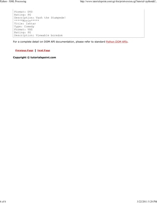 Python - XML Processing

6 of 6

http://www.tutorialspoint.com/cgi-bin/printversion.cgi?tutorial=python&f...

Format: DVD
Rating: PG
Description: Vash the Stampede!
*****Movie*****
Title: Ishtar
Type: Comedy
Format: VHS
Rating: PG
Description: Viewable boredom
For a complete detail on DOM API documentation, please refer to standard Python DOM APIs.

Copyright © tutorialspoint.com

3/22/2011 5:28 PM

 